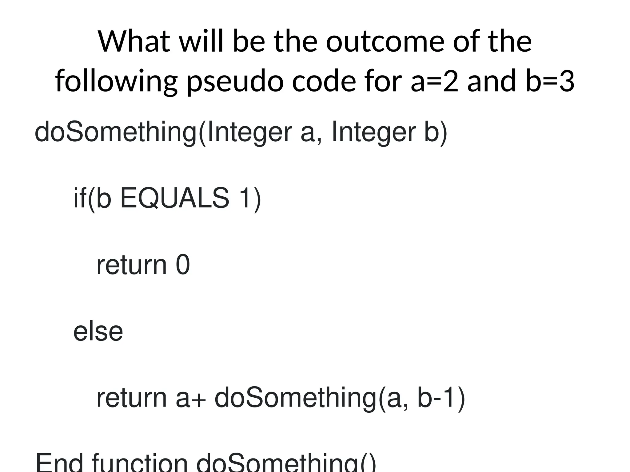 What will be the outcome of the
following pseudo code for a=2 and b=3
doSomething(Integer a, Integer b)
if(b EQUALS 1)
return 0
else
return a+ doSomething(a, b-1)
 