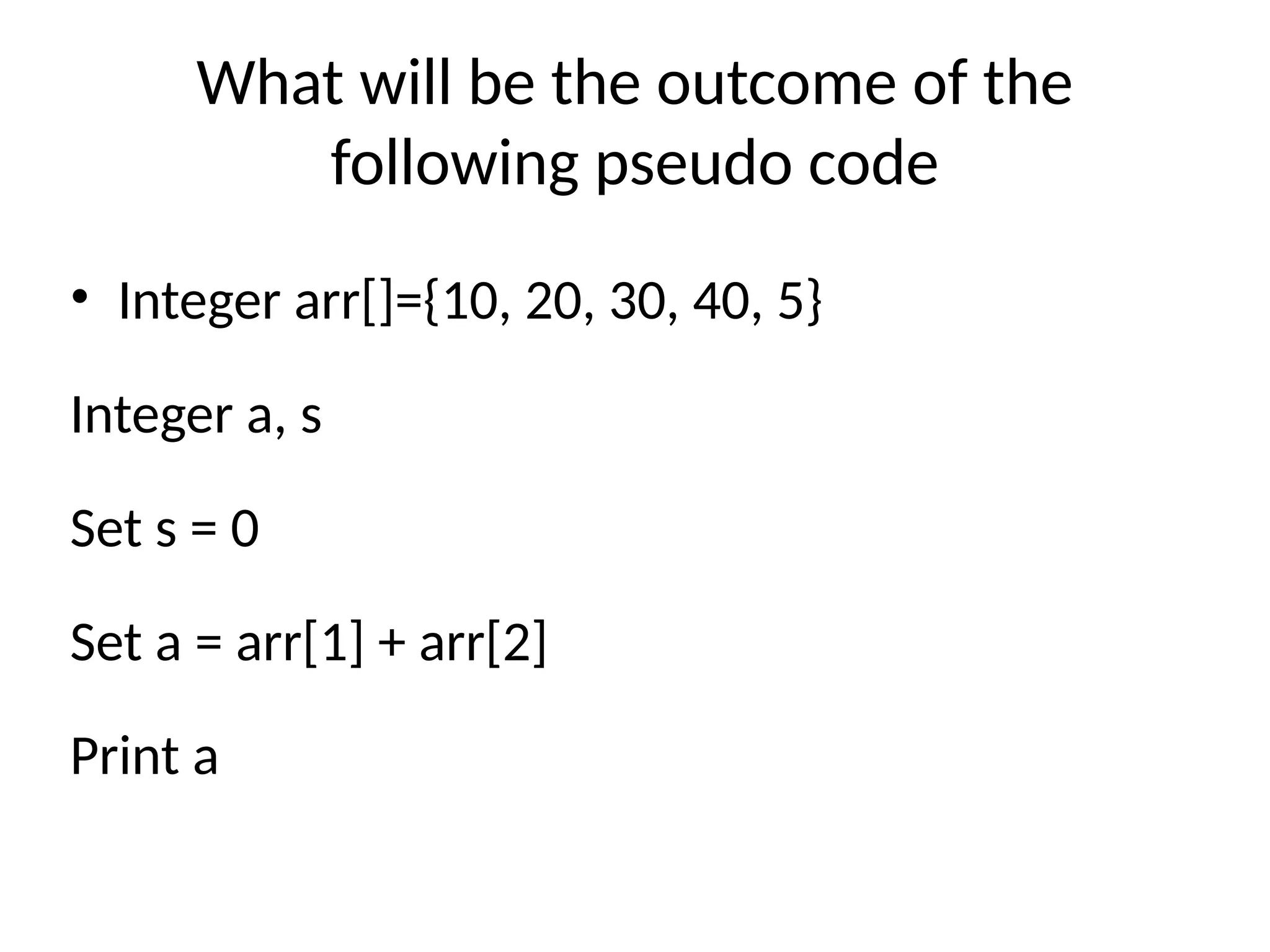 What will be the outcome of the
following pseudo code
• Integer arr[]={10, 20, 30, 40, 5}
Integer a, s
Set s = 0
Set a = arr[1] + arr[2]
Print a
 