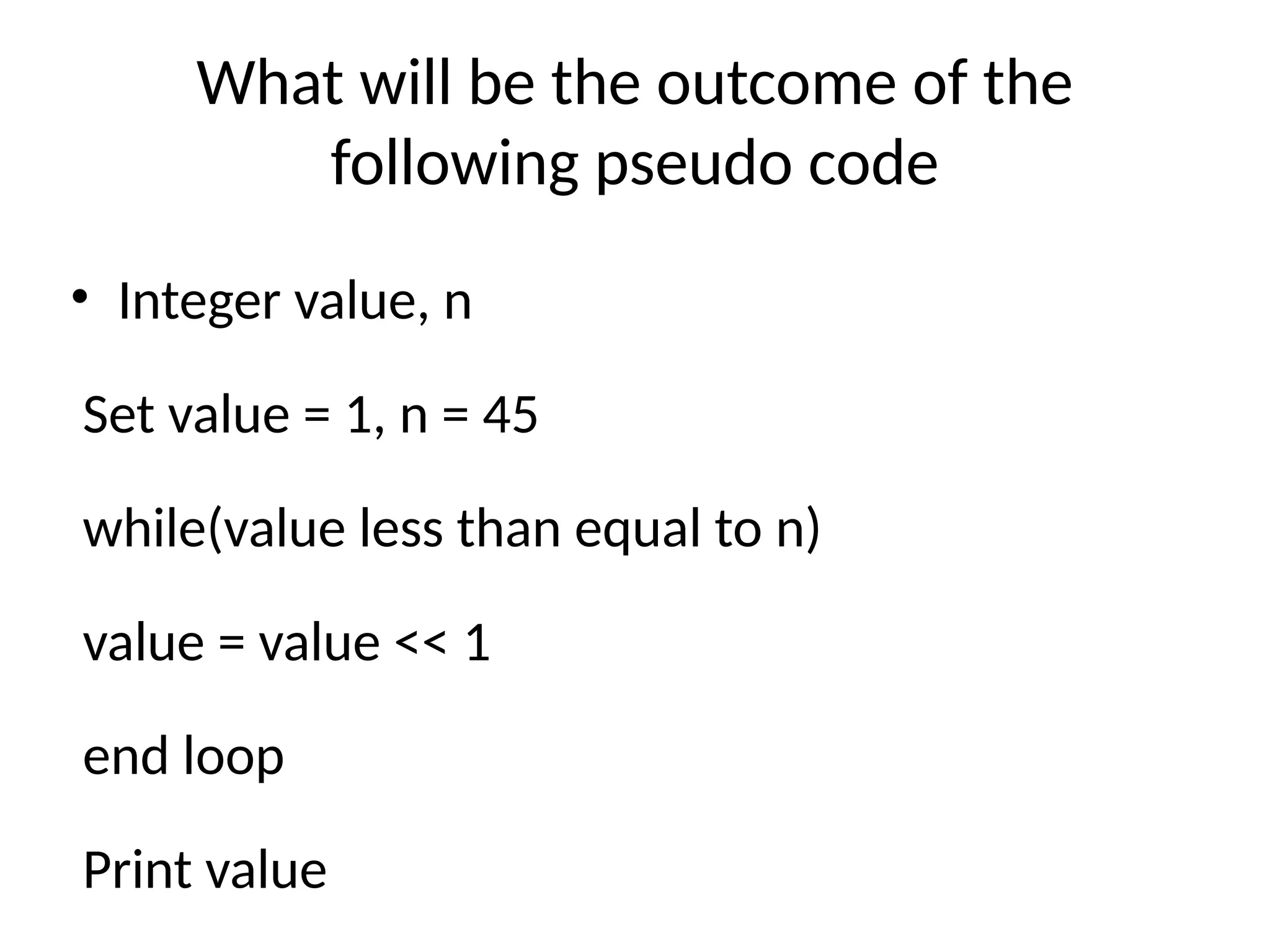 What will be the outcome of the
following pseudo code
• Integer value, n
Set value = 1, n = 45
while(value less than equal to n)
value = value << 1
end loop
Print value
 