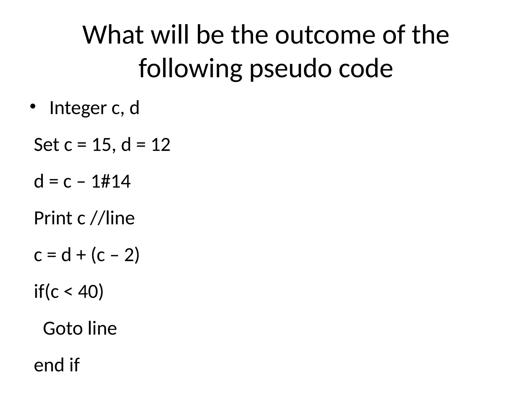 What will be the outcome of the
following pseudo code
• Integer c, d
Set c = 15, d = 12
d = c – 1#14
Print c //line
c = d + (c – 2)
if(c < 40)
Goto line
end if
 