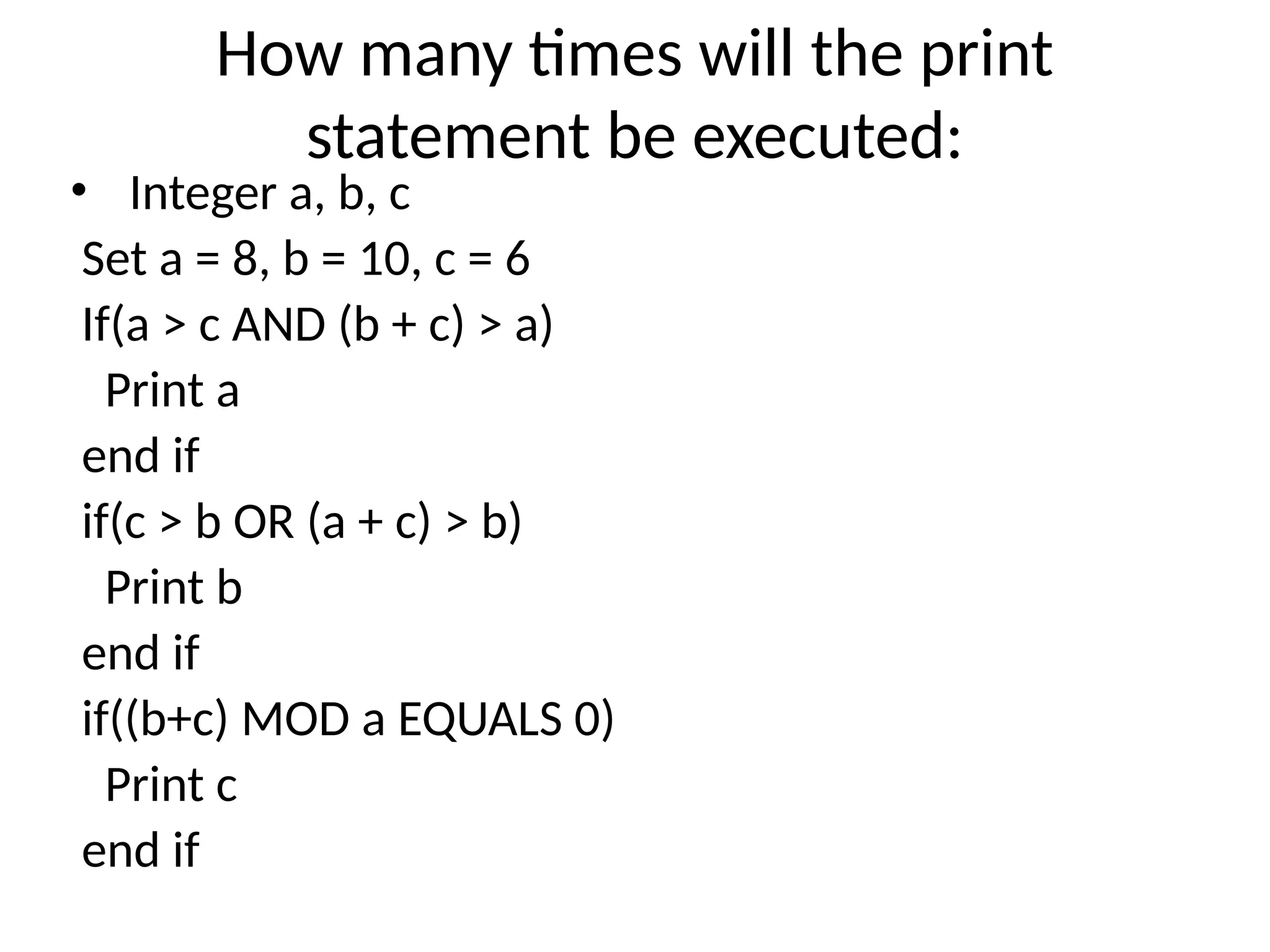 How many times will the print
statement be executed:
• Integer a, b, c
Set a = 8, b = 10, c = 6
If(a > c AND (b + c) > a)
Print a
end if
if(c > b OR (a + c) > b)
Print b
end if
if((b+c) MOD a EQUALS 0)
Print c
end if
 
