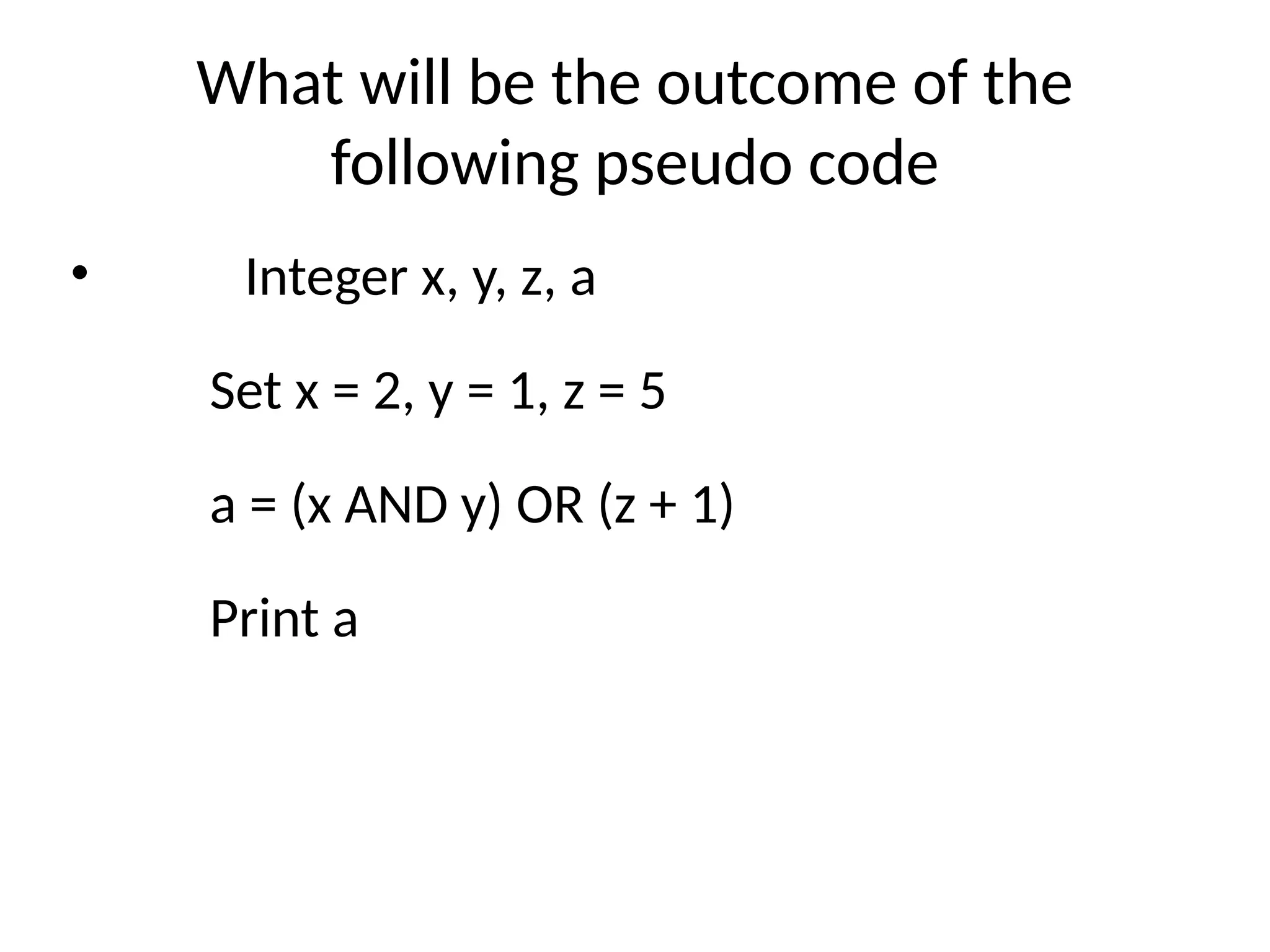 What will be the outcome of the
following pseudo code
• Integer x, y, z, a
Set x = 2, y = 1, z = 5
a = (x AND y) OR (z + 1)
Print a
 
