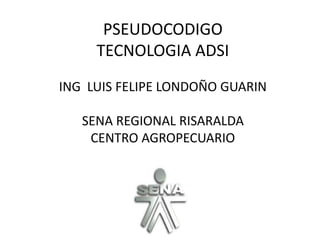 PSEUDOCODIGO
     TECNOLOGIA ADSI
ING LUIS FELIPE LONDOÑO GUARIN

   SENA REGIONAL RISARALDA
    CENTRO AGROPECUARIO
 