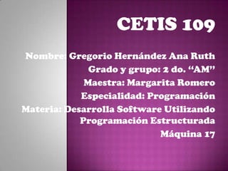 CETIS 109
Nombre: Gregorio Hernández Ana Ruth
Grado y grupo: 2 do. ‘‘AM’’
Maestra: Margarita Romero
Especialidad: Programación
Materia: Desarrolla Software Utilizando
Programación Estructurada
Máquina 17
 