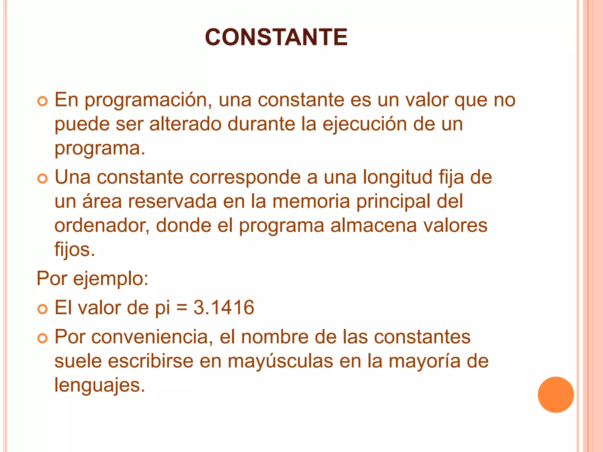 CONSTANTE
 En programación, una constante es un valor que no
puede ser alterado durante la ejecución de un
programa.
 Una constante corresponde a una longitud fija de
un área reservada en la memoria principal del
ordenador, donde el programa almacena valores
fijos.
Por ejemplo:
 El valor de pi = 3.1416
 Por conveniencia, el nombre de las constantes
suele escribirse en mayúsculas en la mayoría de
lenguajes.
 