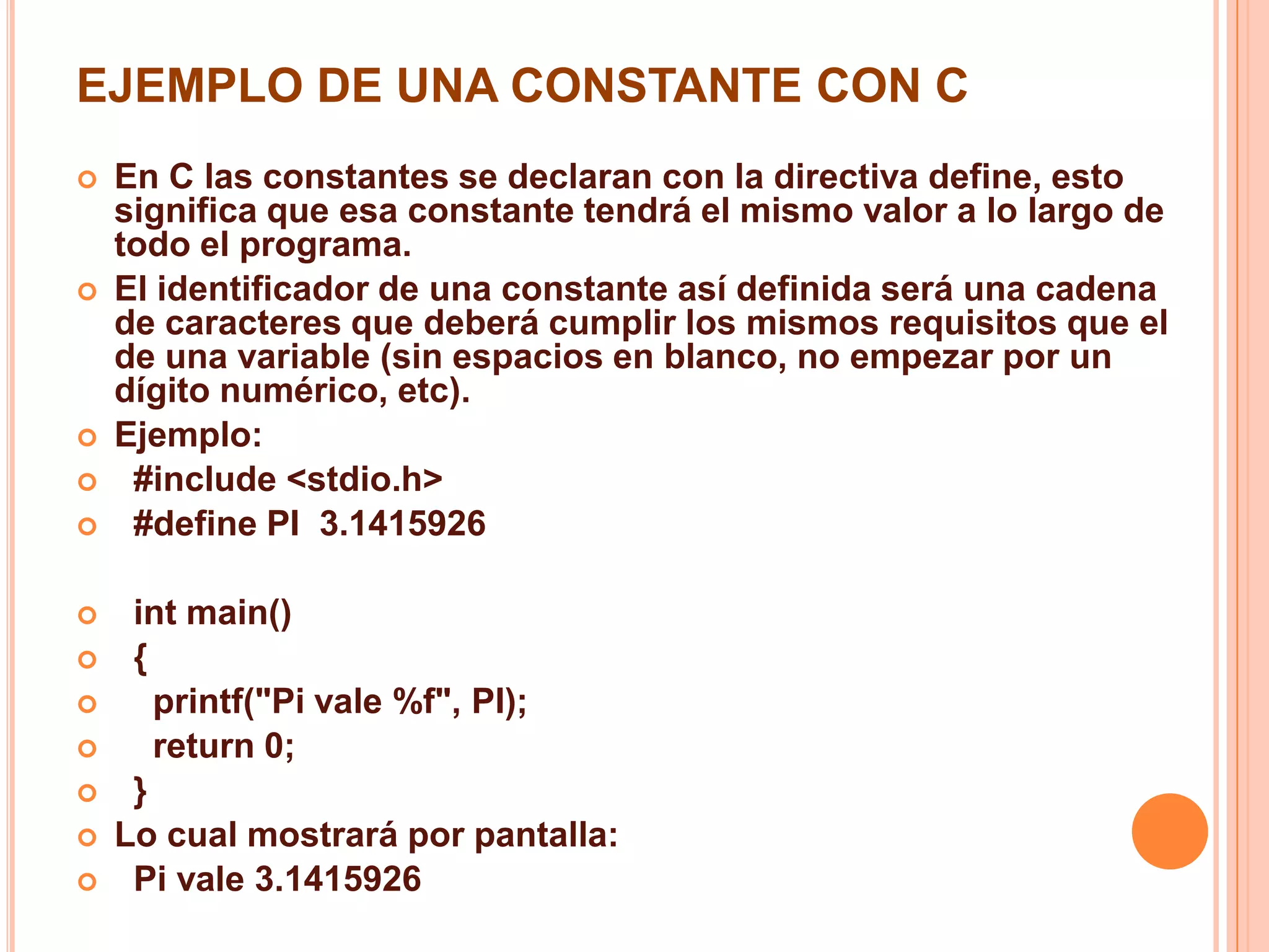 EJEMPLO DE UNA CONSTANTE CON C
 En C las constantes se declaran con la directiva define, esto
significa que esa constante tendrá el mismo valor a lo largo de
todo el programa.
 El identificador de una constante así definida será una cadena
de caracteres que deberá cumplir los mismos requisitos que el
de una variable (sin espacios en blanco, no empezar por un
dígito numérico, etc).
 Ejemplo:
 #include <stdio.h>
 #define PI 3.1415926
 int main()
 {
 printf("Pi vale %f", PI);
 return 0;
 }
 Lo cual mostrará por pantalla:
 Pi vale 3.1415926
 