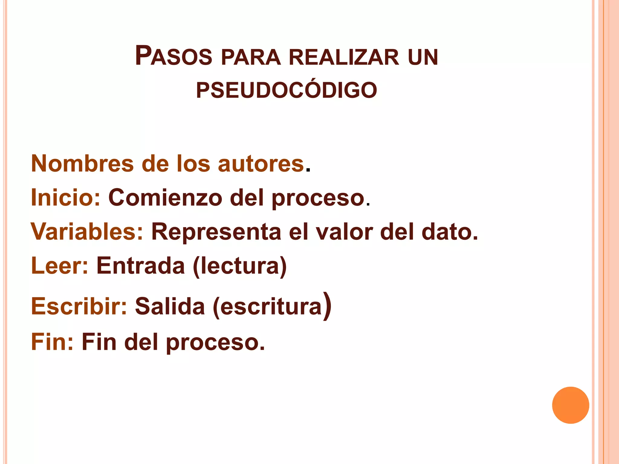PASOS PARA REALIZAR UN
PSEUDOCÓDIGO
Nombres de los autores.
Inicio: Comienzo del proceso.
Variables: Representa el valor del dato.
Leer: Entrada (lectura)
Escribir: Salida (escritura)
Fin: Fin del proceso.
 