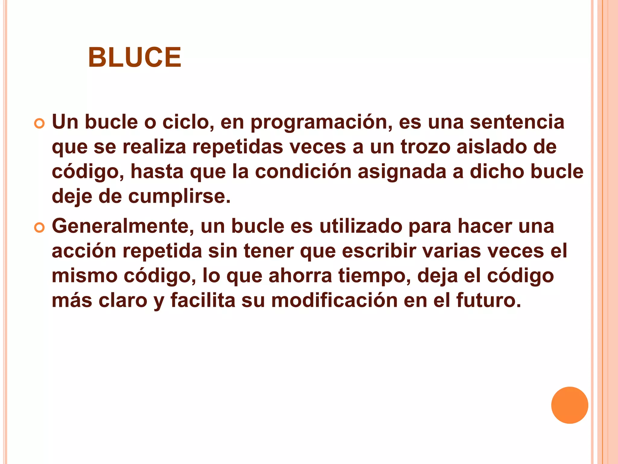 BLUCE
 Un bucle o ciclo, en programación, es una sentencia
que se realiza repetidas veces a un trozo aislado de
código, hasta que la condición asignada a dicho bucle
deje de cumplirse.
 Generalmente, un bucle es utilizado para hacer una
acción repetida sin tener que escribir varias veces el
mismo código, lo que ahorra tiempo, deja el código
más claro y facilita su modificación en el futuro.
 