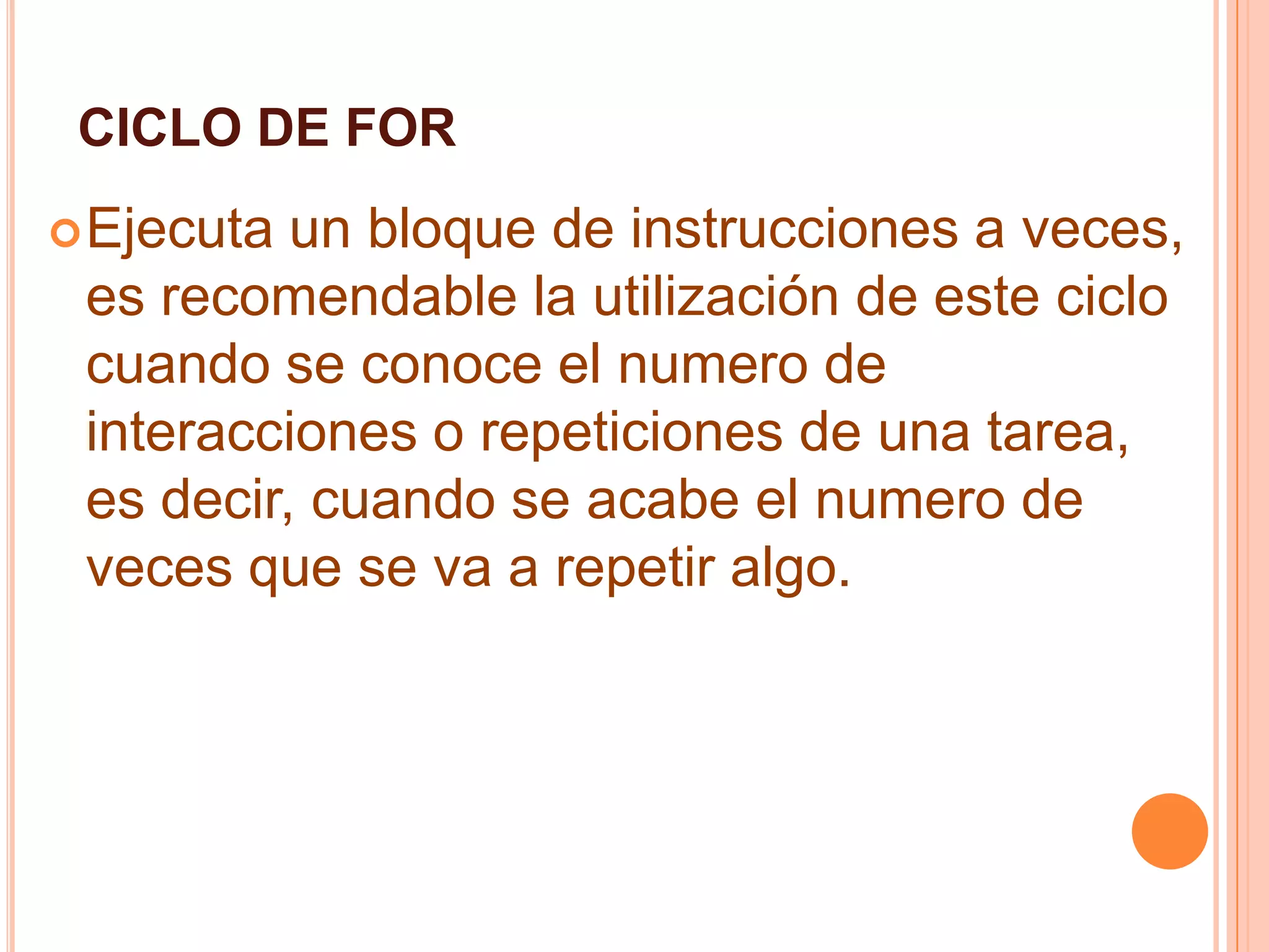 CICLO DE FOR
Ejecuta un bloque de instrucciones a veces,
es recomendable la utilización de este ciclo
cuando se conoce el numero de
interacciones o repeticiones de una tarea,
es decir, cuando se acabe el numero de
veces que se va a repetir algo.
 