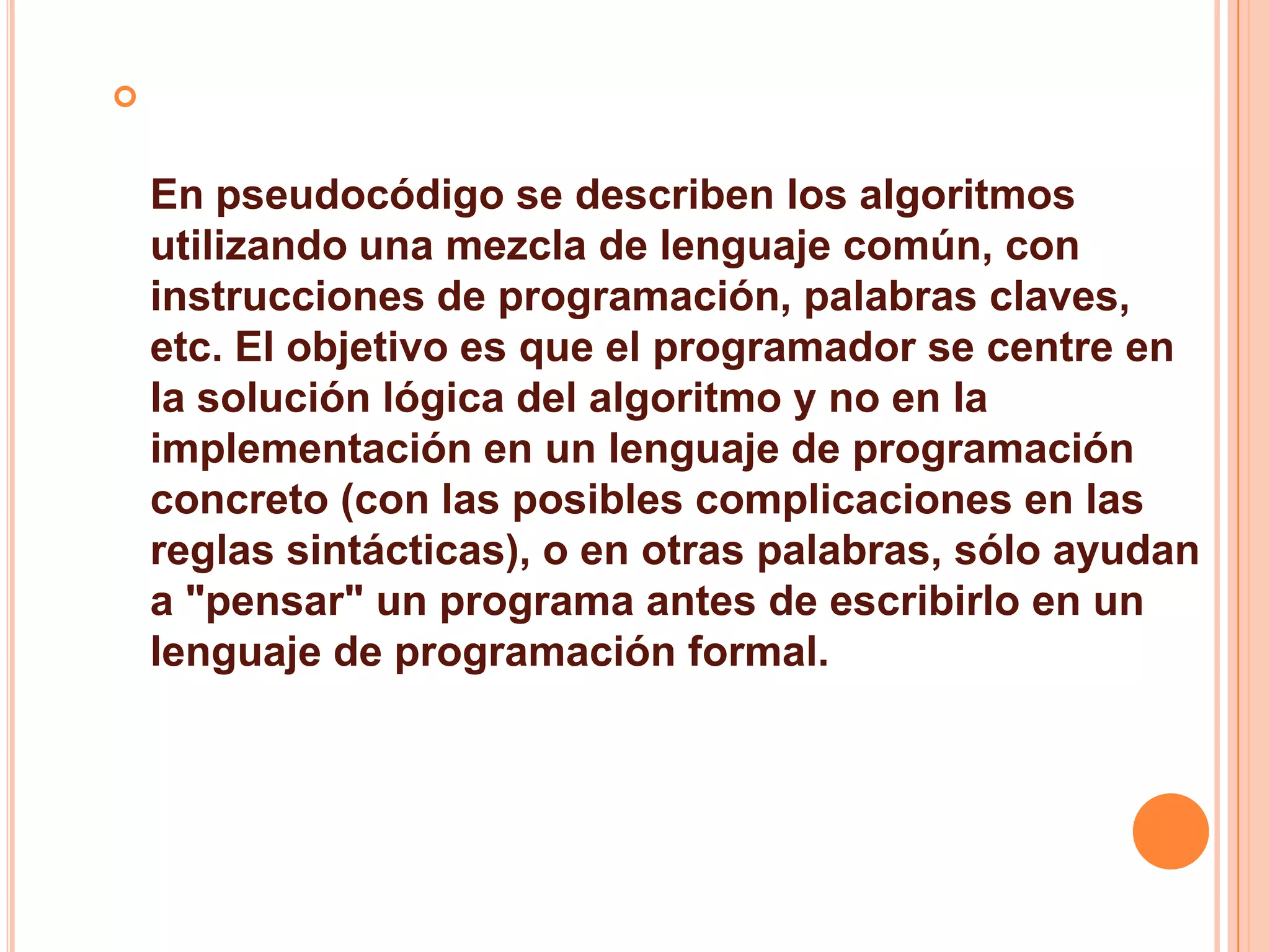 
En pseudocódigo se describen los algoritmos
utilizando una mezcla de lenguaje común, con
instrucciones de programación, palabras claves,
etc. El objetivo es que el programador se centre en
la solución lógica del algoritmo y no en la
implementación en un lenguaje de programación
concreto (con las posibles complicaciones en las
reglas sintácticas), o en otras palabras, sólo ayudan
a "pensar" un programa antes de escribirlo en un
lenguaje de programación formal.
 
