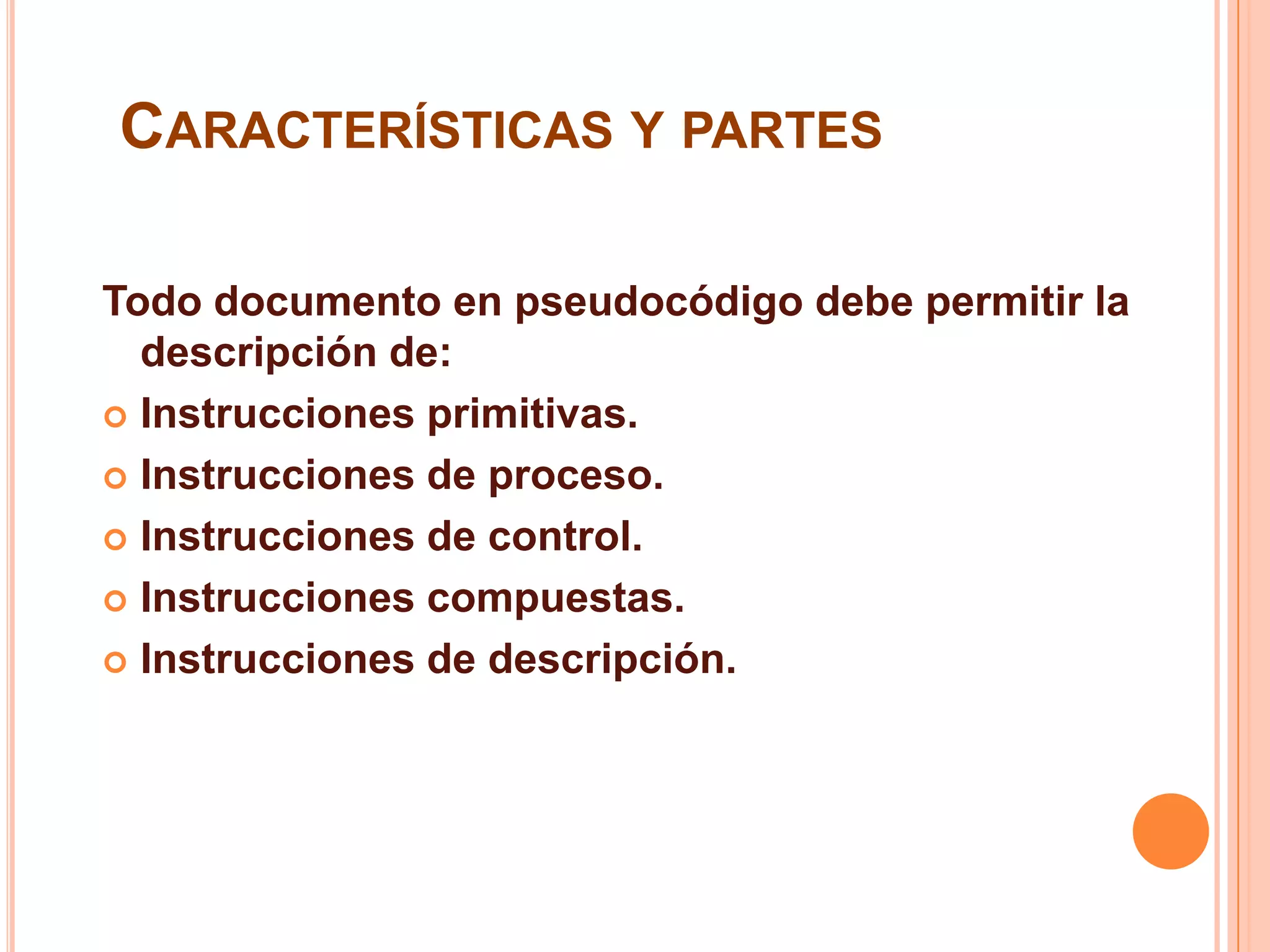 CARACTERÍSTICAS Y PARTES
Todo documento en pseudocódigo debe permitir la
descripción de:
 Instrucciones primitivas.
 Instrucciones de proceso.
 Instrucciones de control.
 Instrucciones compuestas.
 Instrucciones de descripción.
 