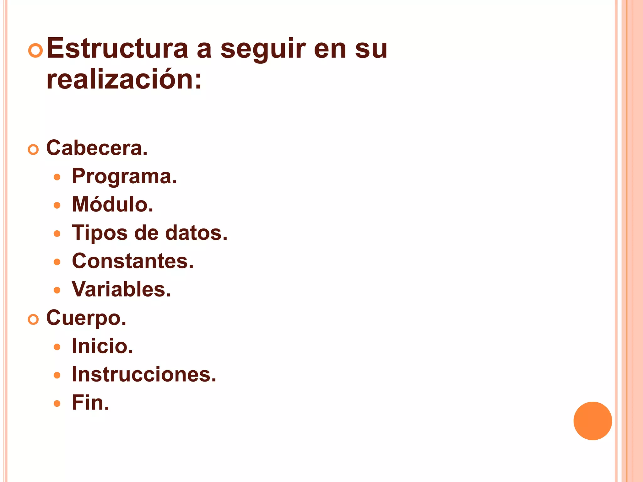 Estructura a seguir en su
realización:
 Cabecera.
 Programa.
 Módulo.
 Tipos de datos.
 Constantes.
 Variables.
 Cuerpo.
 Inicio.
 Instrucciones.
 Fin.
 