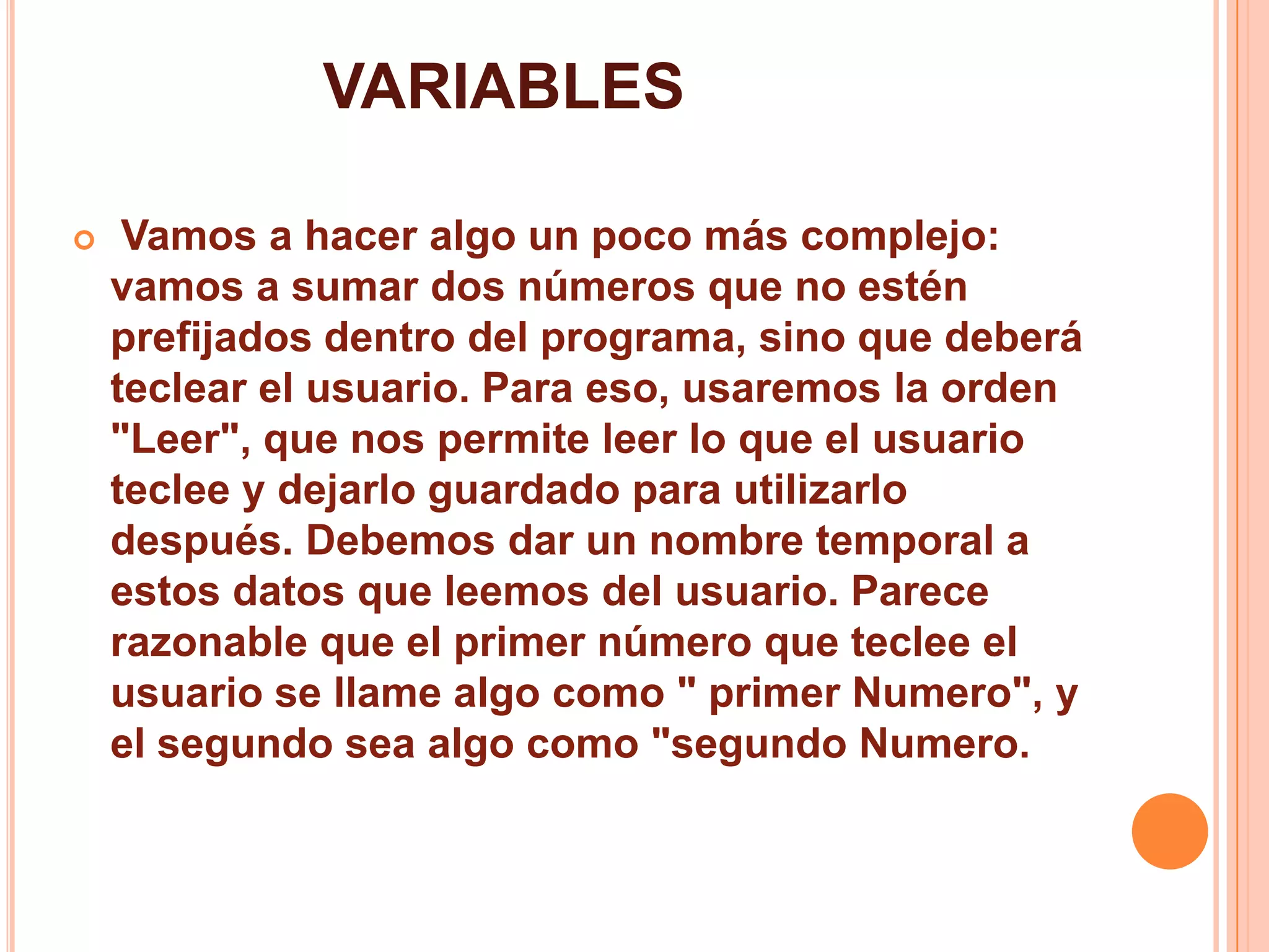 VARIABLES
 Vamos a hacer algo un poco más complejo:
vamos a sumar dos números que no estén
prefijados dentro del programa, sino que deberá
teclear el usuario. Para eso, usaremos la orden
"Leer", que nos permite leer lo que el usuario
teclee y dejarlo guardado para utilizarlo
después. Debemos dar un nombre temporal a
estos datos que leemos del usuario. Parece
razonable que el primer número que teclee el
usuario se llame algo como " primer Numero", y
el segundo sea algo como "segundo Numero.
 