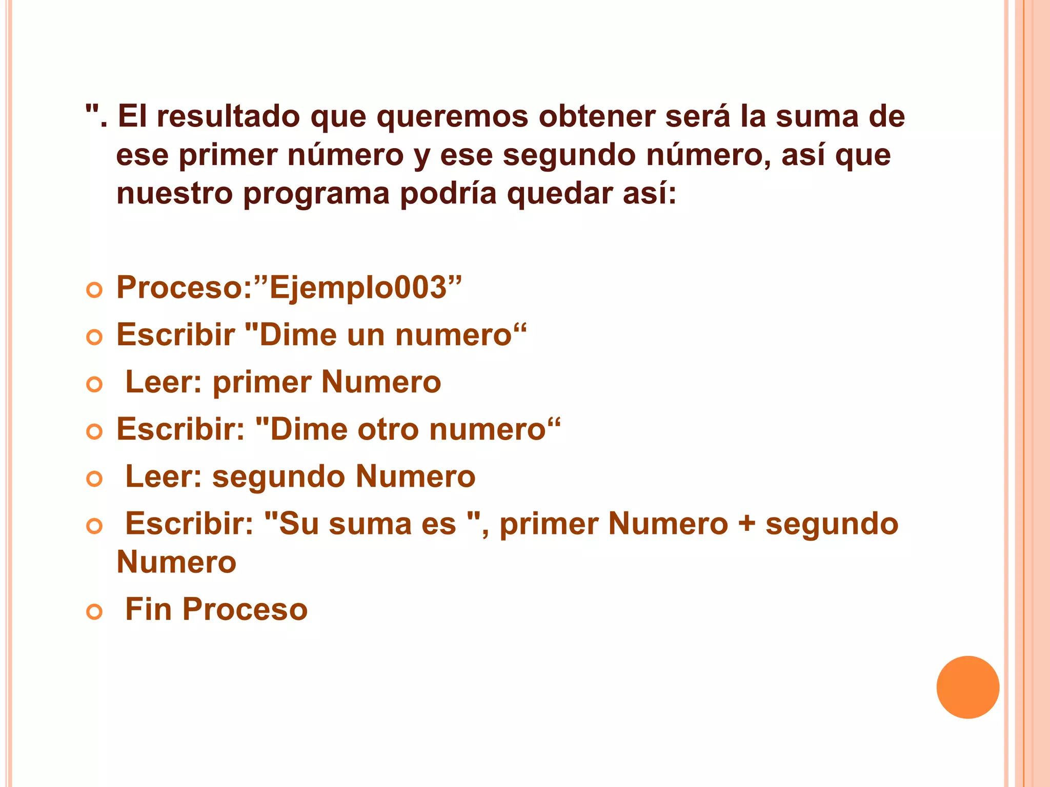 ". El resultado que queremos obtener será la suma de
ese primer número y ese segundo número, así que
nuestro programa podría quedar así:
 Proceso:”Ejemplo003”
 Escribir "Dime un numero“
 Leer: primer Numero
 Escribir: "Dime otro numero“
 Leer: segundo Numero
 Escribir: "Su suma es ", primer Numero + segundo
Numero
 Fin Proceso
 