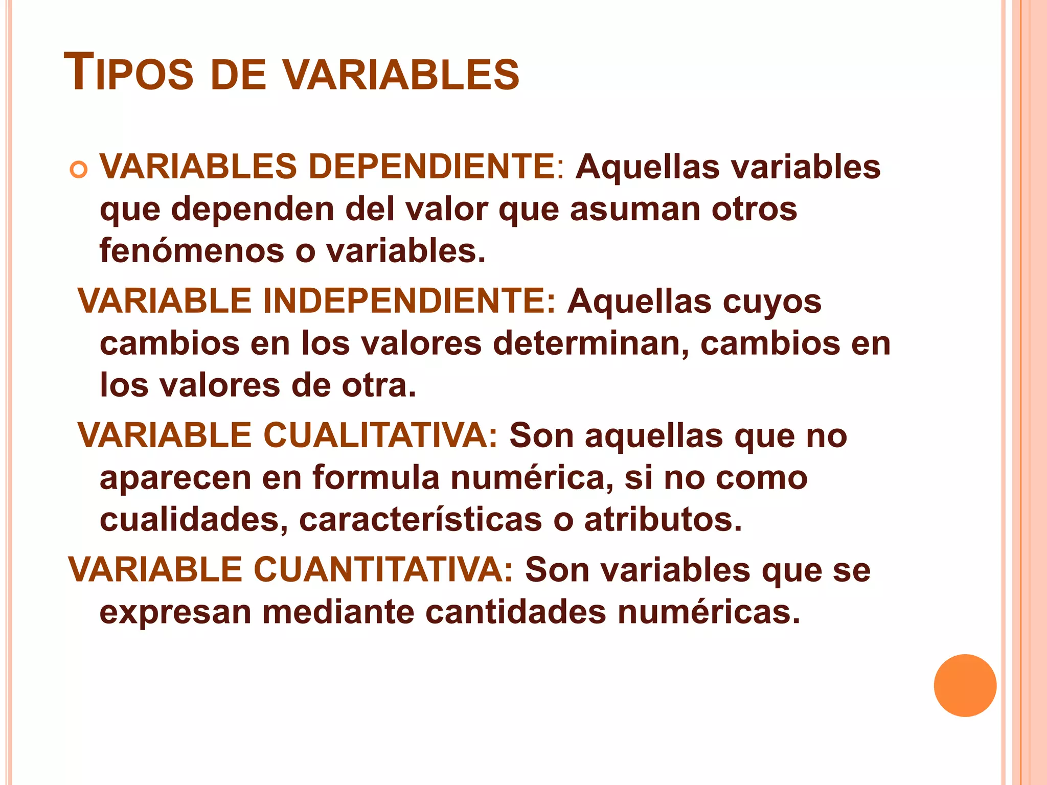 TIPOS DE VARIABLES
 VARIABLES DEPENDIENTE: Aquellas variables
que dependen del valor que asuman otros
fenómenos o variables.
VARIABLE INDEPENDIENTE: Aquellas cuyos
cambios en los valores determinan, cambios en
los valores de otra.
VARIABLE CUALITATIVA: Son aquellas que no
aparecen en formula numérica, si no como
cualidades, características o atributos.
VARIABLE CUANTITATIVA: Son variables que se
expresan mediante cantidades numéricas.
 