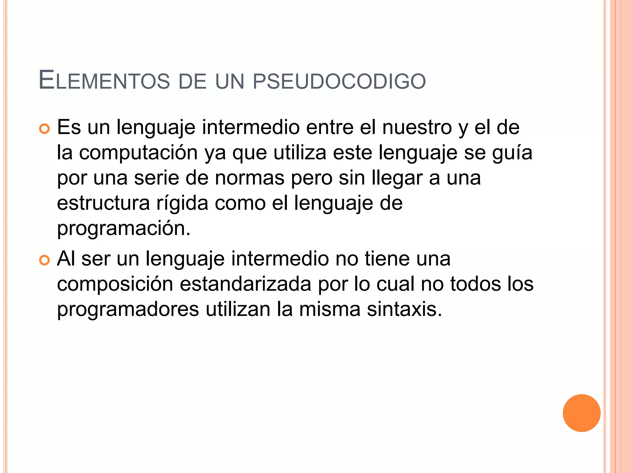 ELEMENTOS DE UN PSEUDOCODIGO
 Es un lenguaje intermedio entre el nuestro y el de
la computación ya que utiliza este lenguaje se guía
por una serie de normas pero sin llegar a una
estructura rígida como el lenguaje de
programación.
 Al ser un lenguaje intermedio no tiene una
composición estandarizada por lo cual no todos los
programadores utilizan la misma sintaxis.
 