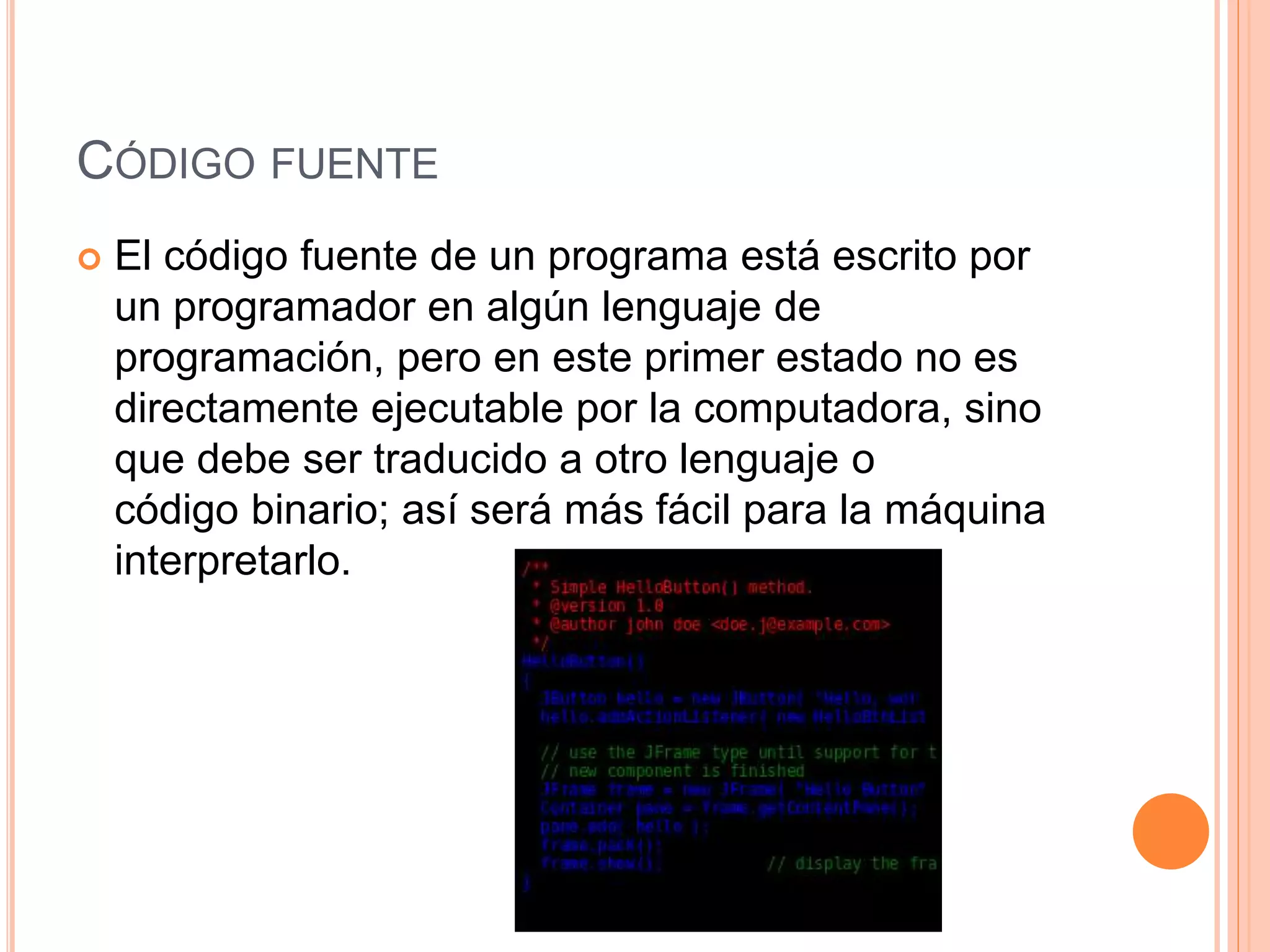 CÓDIGO FUENTE
 El código fuente de un programa está escrito por
un programador en algún lenguaje de
programación, pero en este primer estado no es
directamente ejecutable por la computadora, sino
que debe ser traducido a otro lenguaje o
código binario; así será más fácil para la máquina
interpretarlo.
 
