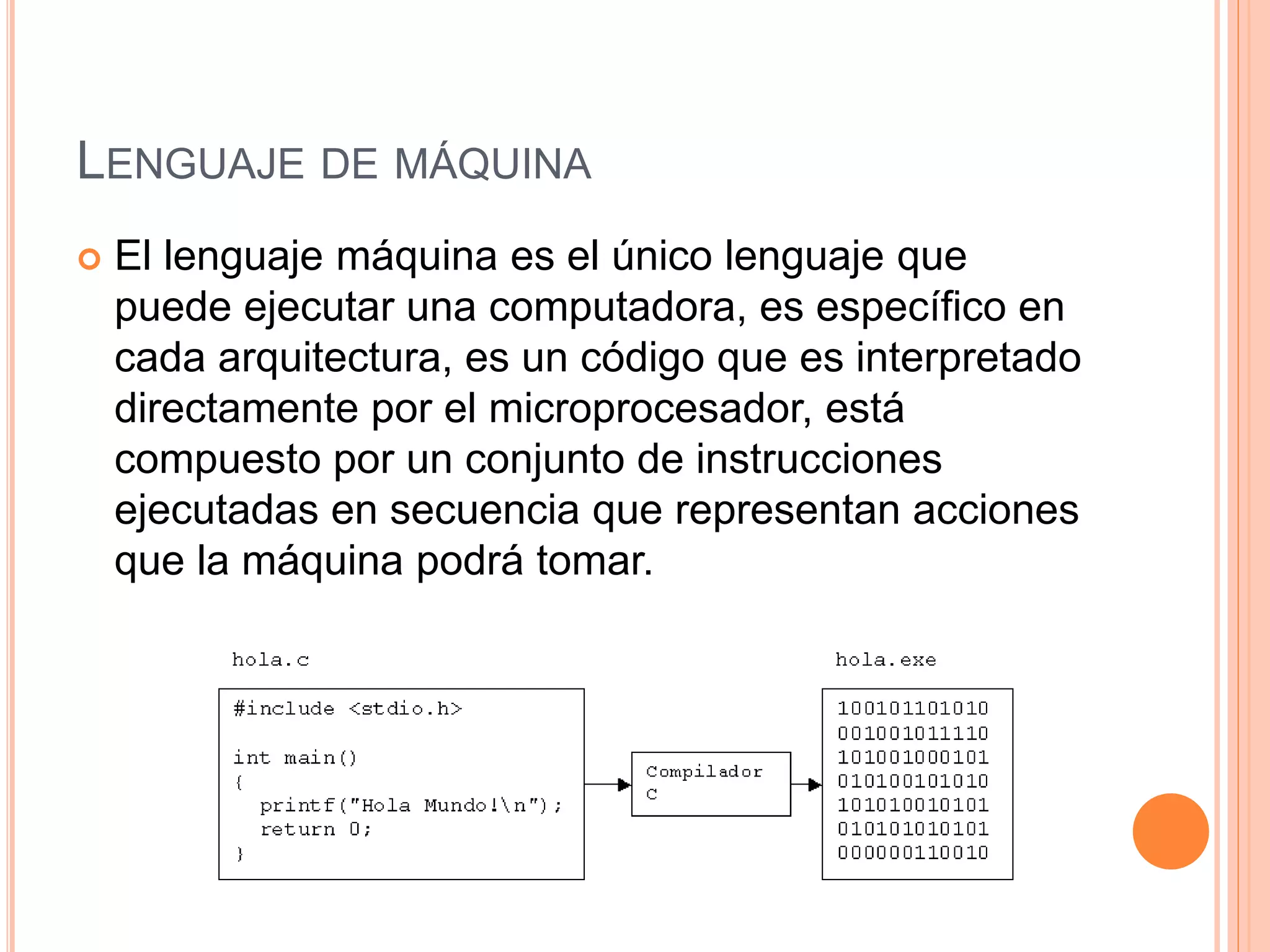 LENGUAJE DE MÁQUINA
 El lenguaje máquina es el único lenguaje que
puede ejecutar una computadora, es específico en
cada arquitectura, es un código que es interpretado
directamente por el microprocesador, está
compuesto por un conjunto de instrucciones
ejecutadas en secuencia que representan acciones
que la máquina podrá tomar.
 
