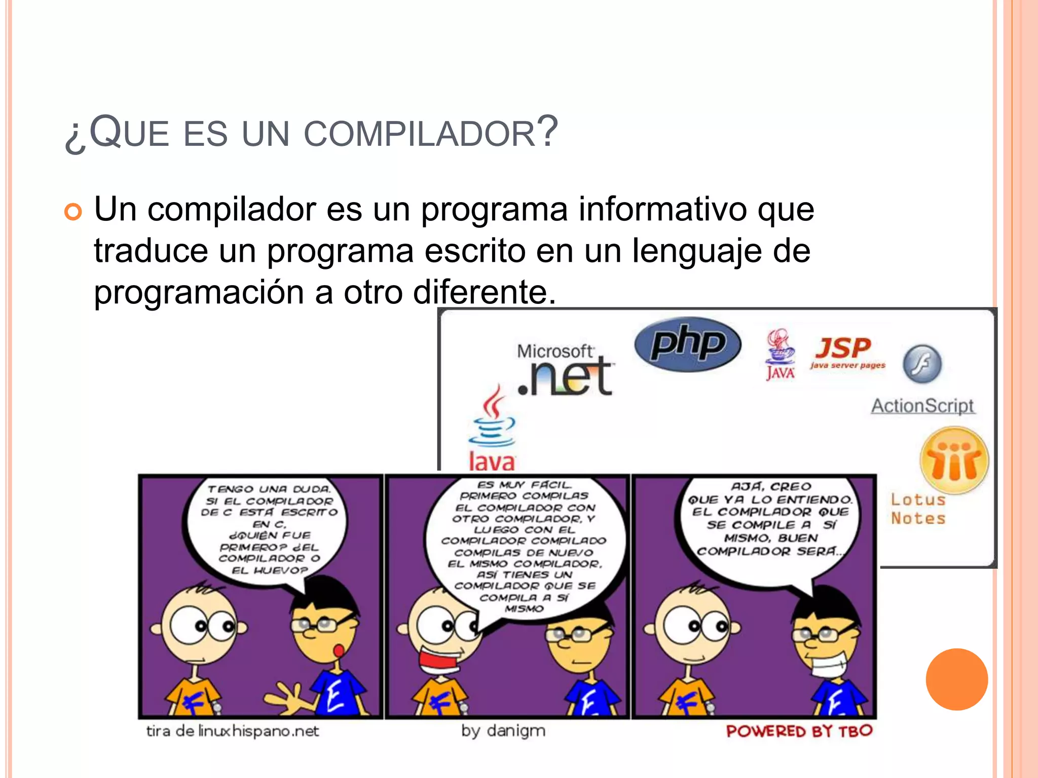 ¿QUE ES UN COMPILADOR?
 Un compilador es un programa informativo que
traduce un programa escrito en un lenguaje de
programación a otro diferente.
 