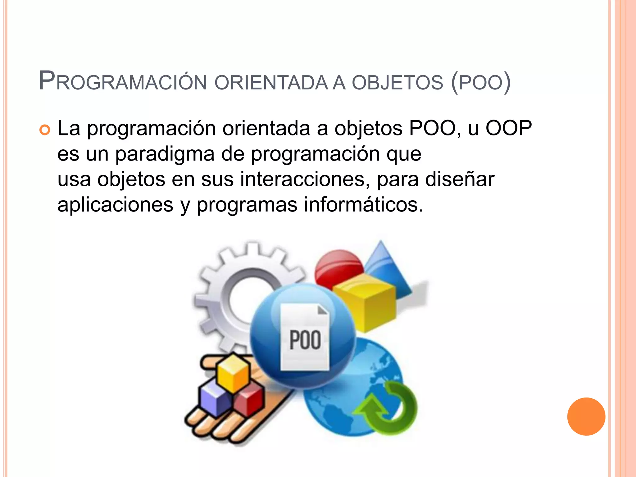 PROGRAMACIÓN ORIENTADA A OBJETOS (POO)
 La programación orientada a objetos POO, u OOP
es un paradigma de programación que
usa objetos en sus interacciones, para diseñar
aplicaciones y programas informáticos.
 