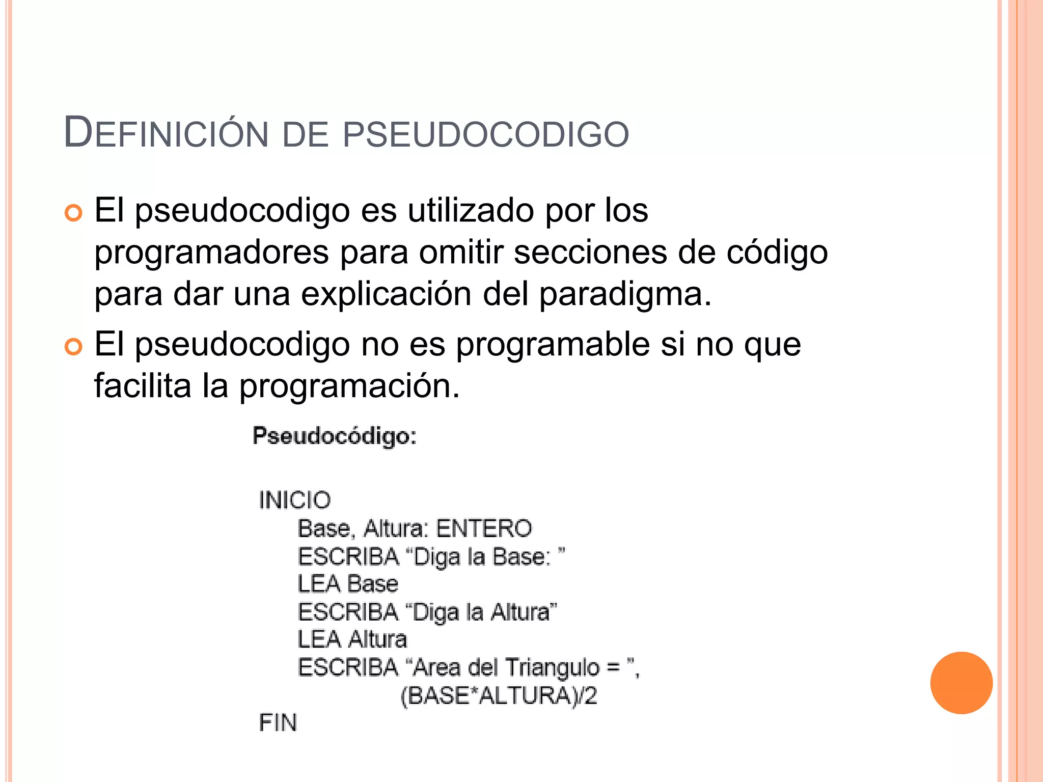 DEFINICIÓN DE PSEUDOCODIGO
 El pseudocodigo es utilizado por los
programadores para omitir secciones de código
para dar una explicación del paradigma.
 El pseudocodigo no es programable si no que
facilita la programación.
 