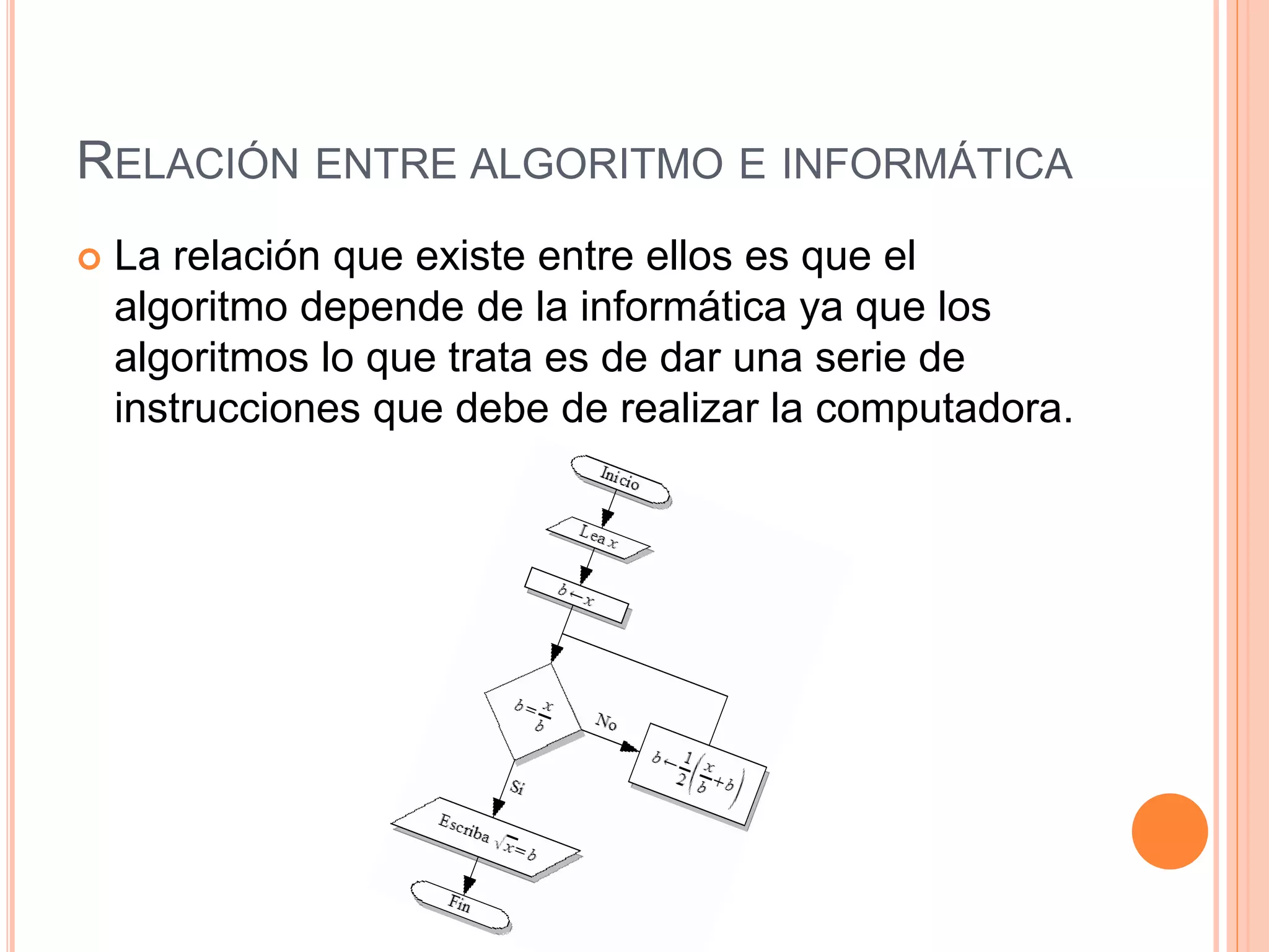 RELACIÓN ENTRE ALGORITMO E INFORMÁTICA
 La relación que existe entre ellos es que el
algoritmo depende de la informática ya que los
algoritmos lo que trata es de dar una serie de
instrucciones que debe de realizar la computadora.
 