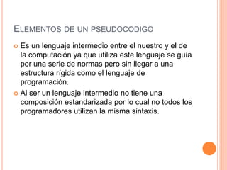 ELEMENTOS DE UN PSEUDOCODIGO
 Es un lenguaje intermedio entre el nuestro y el de
la computación ya que utiliza este lenguaje se guía
por una serie de normas pero sin llegar a una
estructura rígida como el lenguaje de
programación.
 Al ser un lenguaje intermedio no tiene una
composición estandarizada por lo cual no todos los
programadores utilizan la misma sintaxis.
 