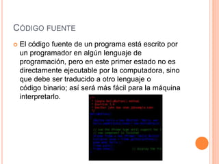 CÓDIGO FUENTE
 El código fuente de un programa está escrito por
un programador en algún lenguaje de
programación, pero en este primer estado no es
directamente ejecutable por la computadora, sino
que debe ser traducido a otro lenguaje o
código binario; así será más fácil para la máquina
interpretarlo.
 