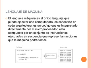 LENGUAJE DE MÁQUINA
 El lenguaje máquina es el único lenguaje que
puede ejecutar una computadora, es específico en
cada arquitectura, es un código que es interpretado
directamente por el microprocesador, está
compuesto por un conjunto de instrucciones
ejecutadas en secuencia que representan acciones
que la máquina podrá tomar.
 