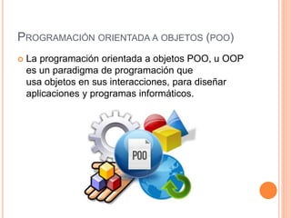 PROGRAMACIÓN ORIENTADA A OBJETOS (POO)
 La programación orientada a objetos POO, u OOP
es un paradigma de programación que
usa objetos en sus interacciones, para diseñar
aplicaciones y programas informáticos.
 