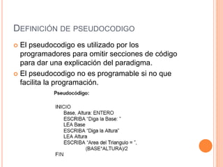 DEFINICIÓN DE PSEUDOCODIGO
 El pseudocodigo es utilizado por los
programadores para omitir secciones de código
para dar una explicación del paradigma.
 El pseudocodigo no es programable si no que
facilita la programación.
 