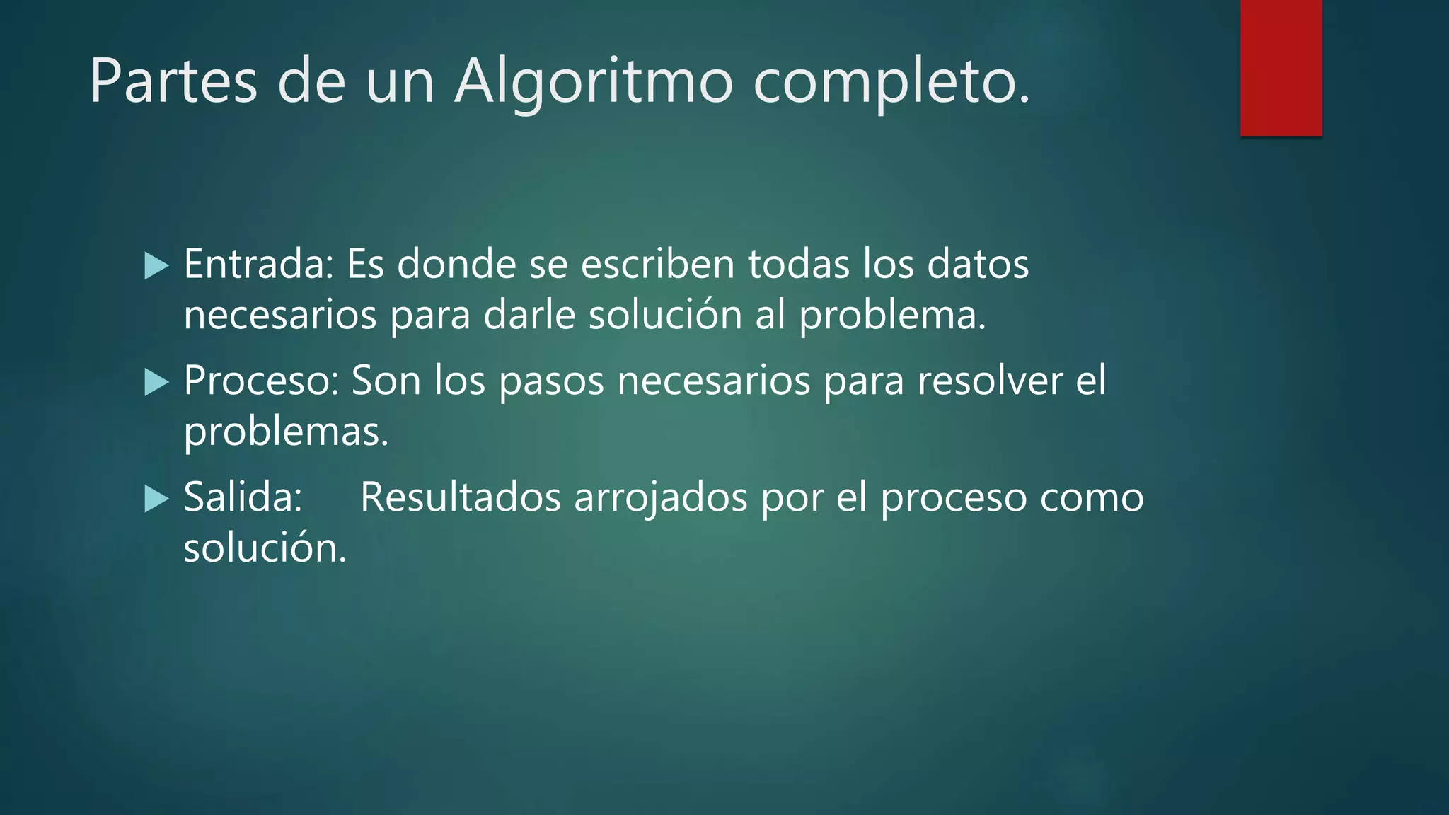 Partes de un Algoritmo completo.
 Entrada: Es donde se escriben todas los datos
necesarios para darle solución al problema.
 Proceso: Son los pasos necesarios para resolver el
problemas.
 Salida: Resultados arrojados por el proceso como
solución.
 