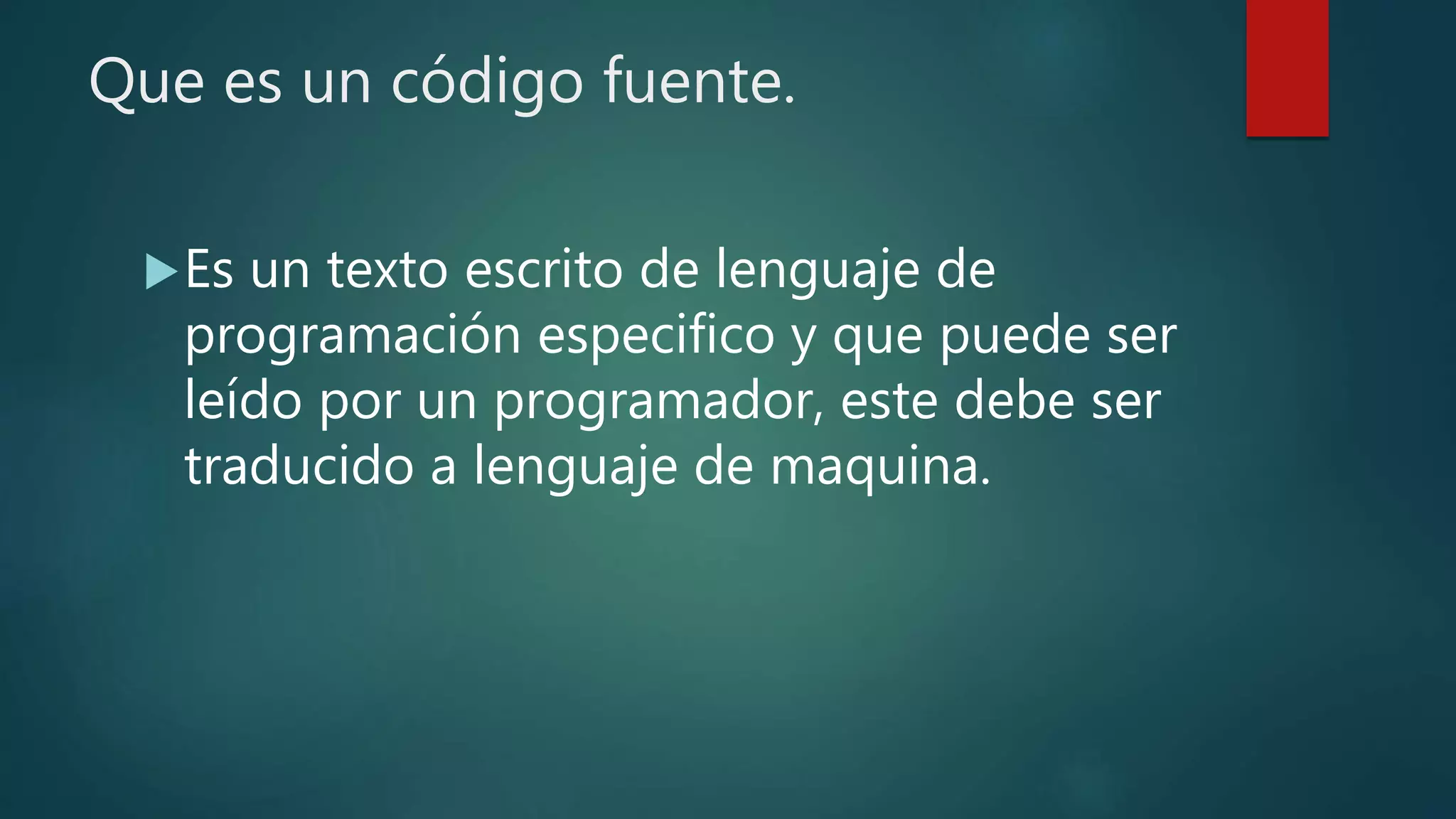 Que es un código fuente.
Es un texto escrito de lenguaje de
programación especifico y que puede ser
leído por un programador, este debe ser
traducido a lenguaje de maquina.
 