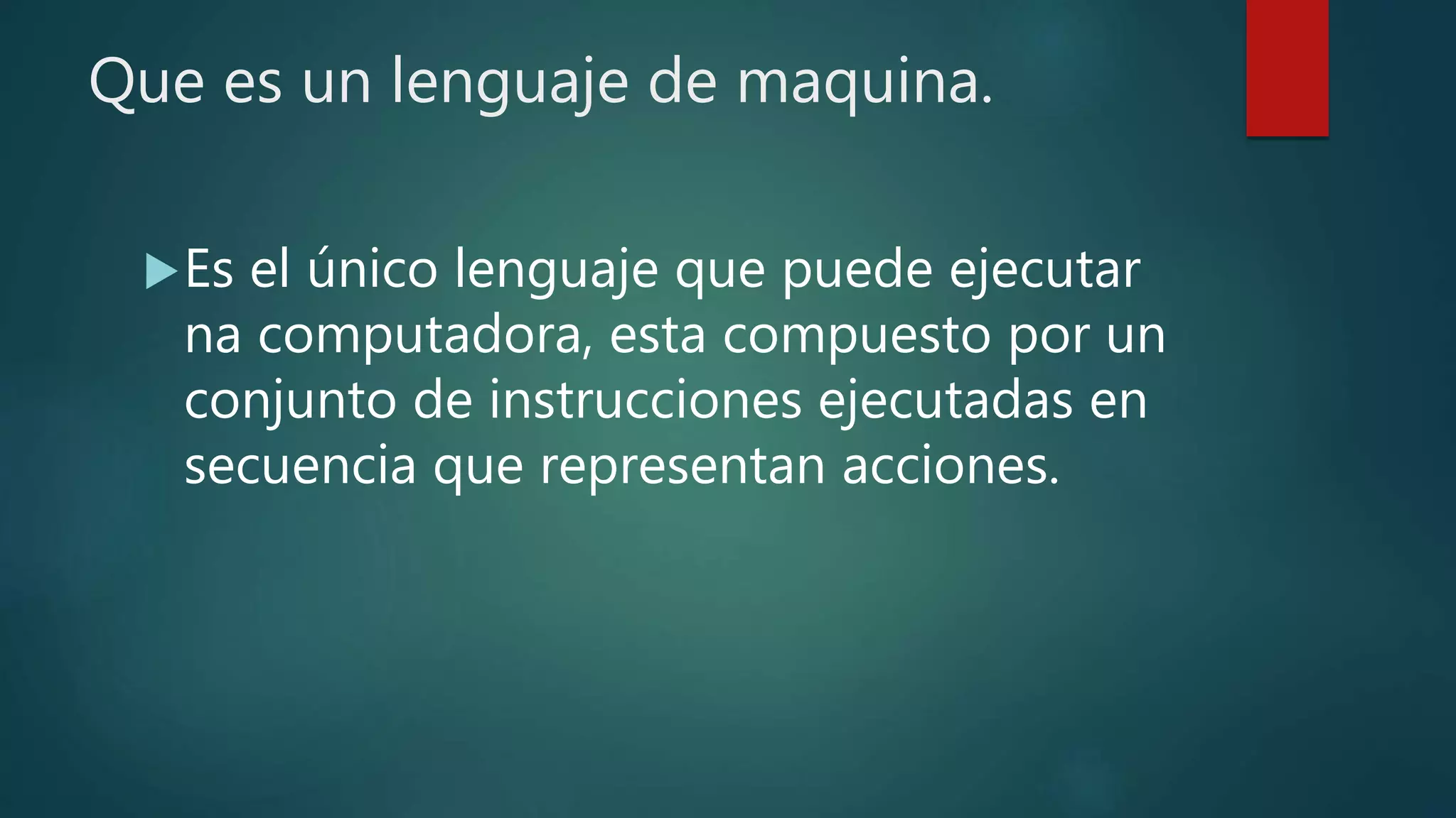 Que es un lenguaje de maquina.
Es el único lenguaje que puede ejecutar
na computadora, esta compuesto por un
conjunto de instrucciones ejecutadas en
secuencia que representan acciones.
 