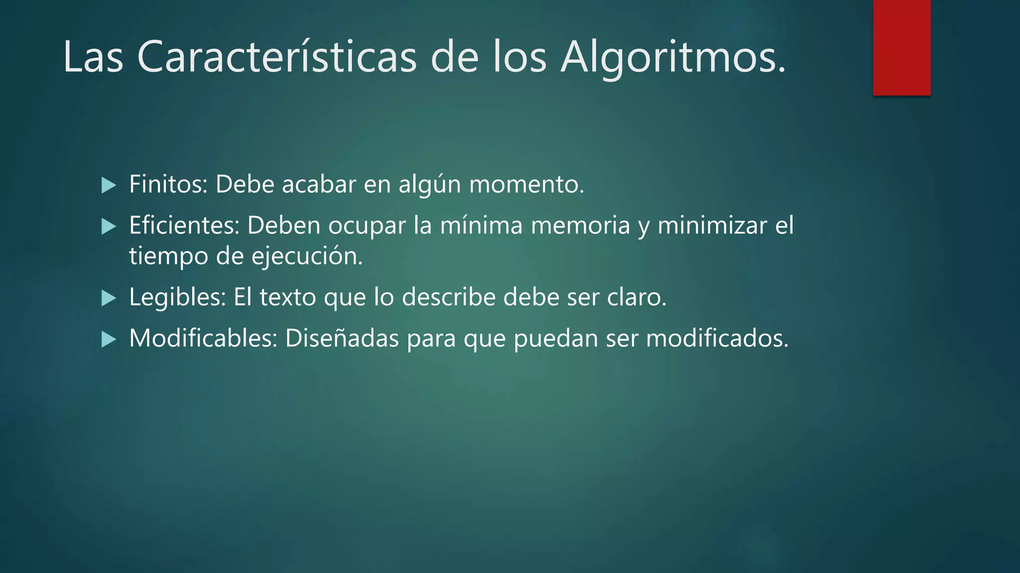 Las Características de los Algoritmos.
 Finitos: Debe acabar en algún momento.
 Eficientes: Deben ocupar la mínima memoria y minimizar el
tiempo de ejecución.
 Legibles: El texto que lo describe debe ser claro.
 Modificables: Diseñadas para que puedan ser modificados.
 