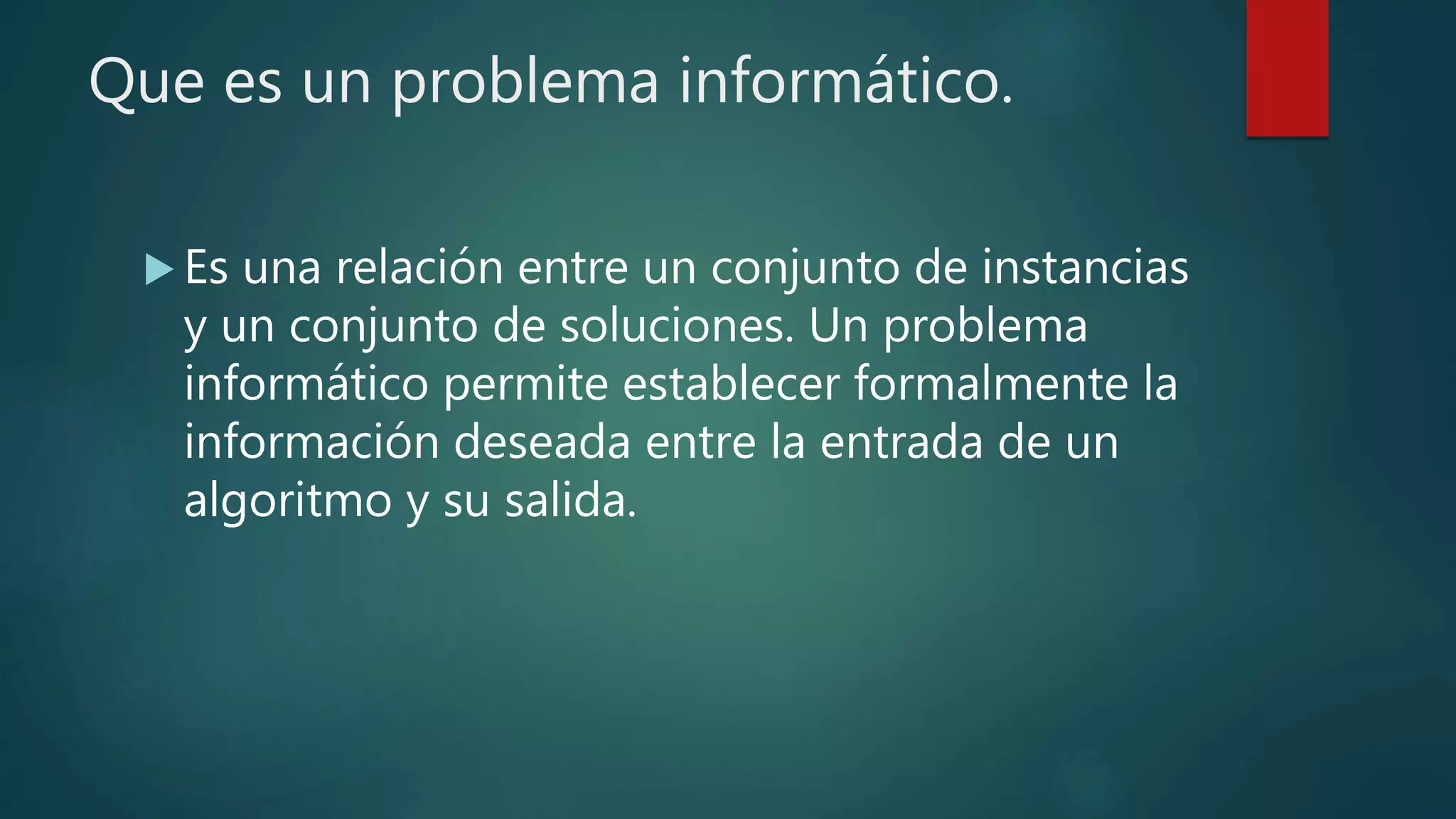 Que es un problema informático.
 Es una relación entre un conjunto de instancias
y un conjunto de soluciones. Un problema
informático permite establecer formalmente la
información deseada entre la entrada de un
algoritmo y su salida.
 
