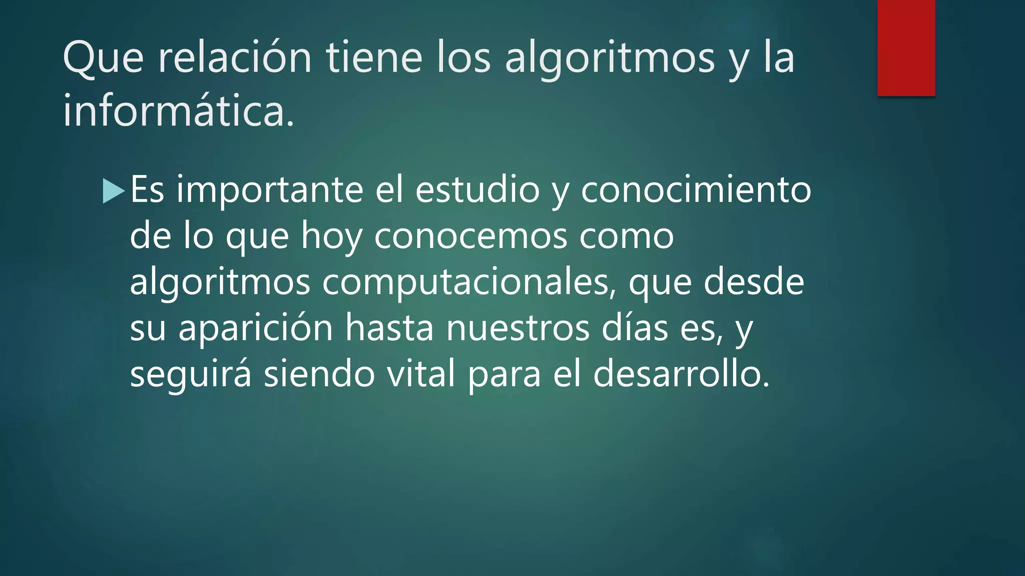 Que relación tiene los algoritmos y la
informática.
Es importante el estudio y conocimiento
de lo que hoy conocemos como
algoritmos computacionales, que desde
su aparición hasta nuestros días es, y
seguirá siendo vital para el desarrollo.
 