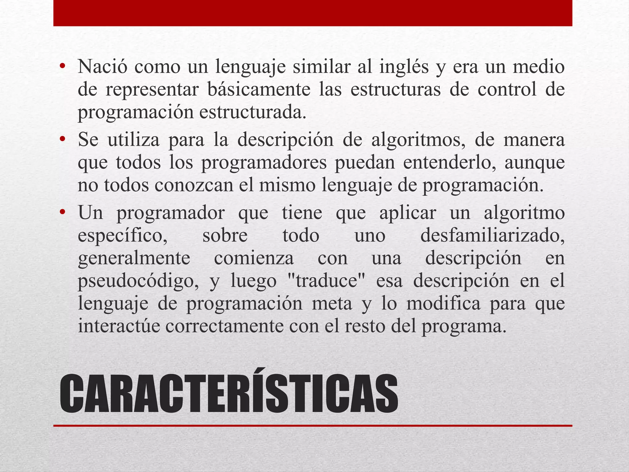 CARACTERÍSTICAS
• Nació como un lenguaje similar al inglés y era un medio
de representar básicamente las estructuras de control de
programación estructurada.
• Se utiliza para la descripción de algoritmos, de manera
que todos los programadores puedan entenderlo, aunque
no todos conozcan el mismo lenguaje de programación.
• Un programador que tiene que aplicar un algoritmo
específico, sobre todo uno desfamiliarizado,
generalmente comienza con una descripción en
pseudocódigo, y luego "traduce" esa descripción en el
lenguaje de programación meta y lo modifica para que
interactúe correctamente con el resto del programa.
 