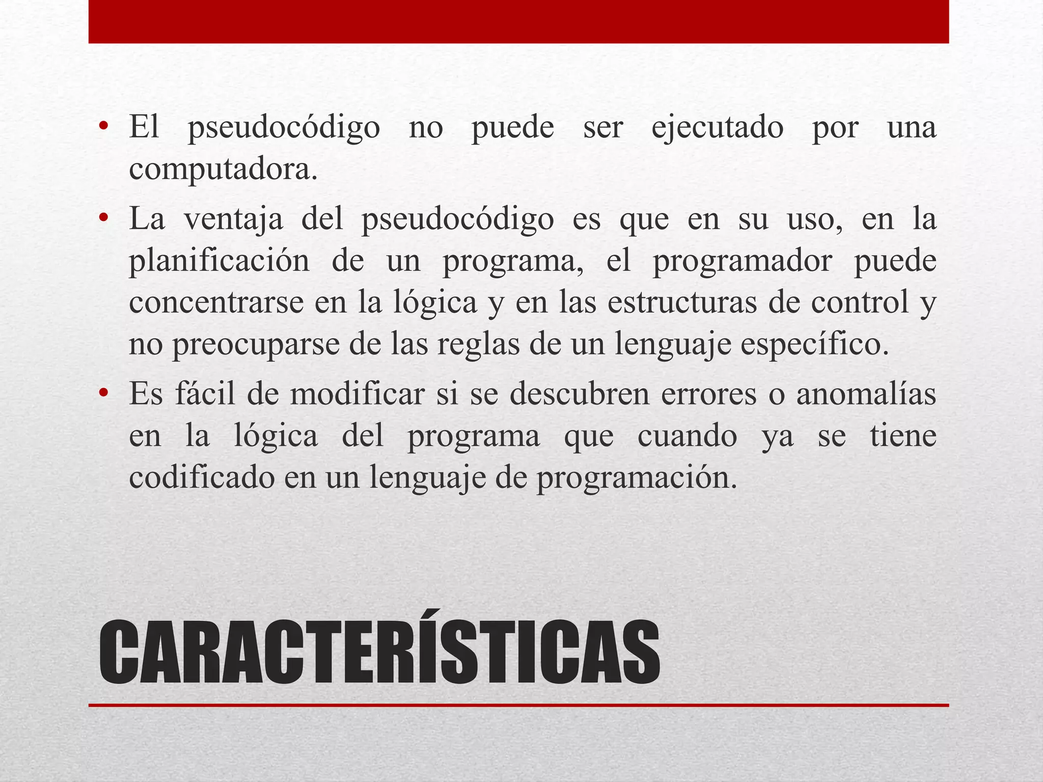 CARACTERÍSTICAS
• El pseudocódigo no puede ser ejecutado por una
computadora.
• La ventaja del pseudocódigo es que en su uso, en la
planificación de un programa, el programador puede
concentrarse en la lógica y en las estructuras de control y
no preocuparse de las reglas de un lenguaje específico.
• Es fácil de modificar si se descubren errores o anomalías
en la lógica del programa que cuando ya se tiene
codificado en un lenguaje de programación.
 