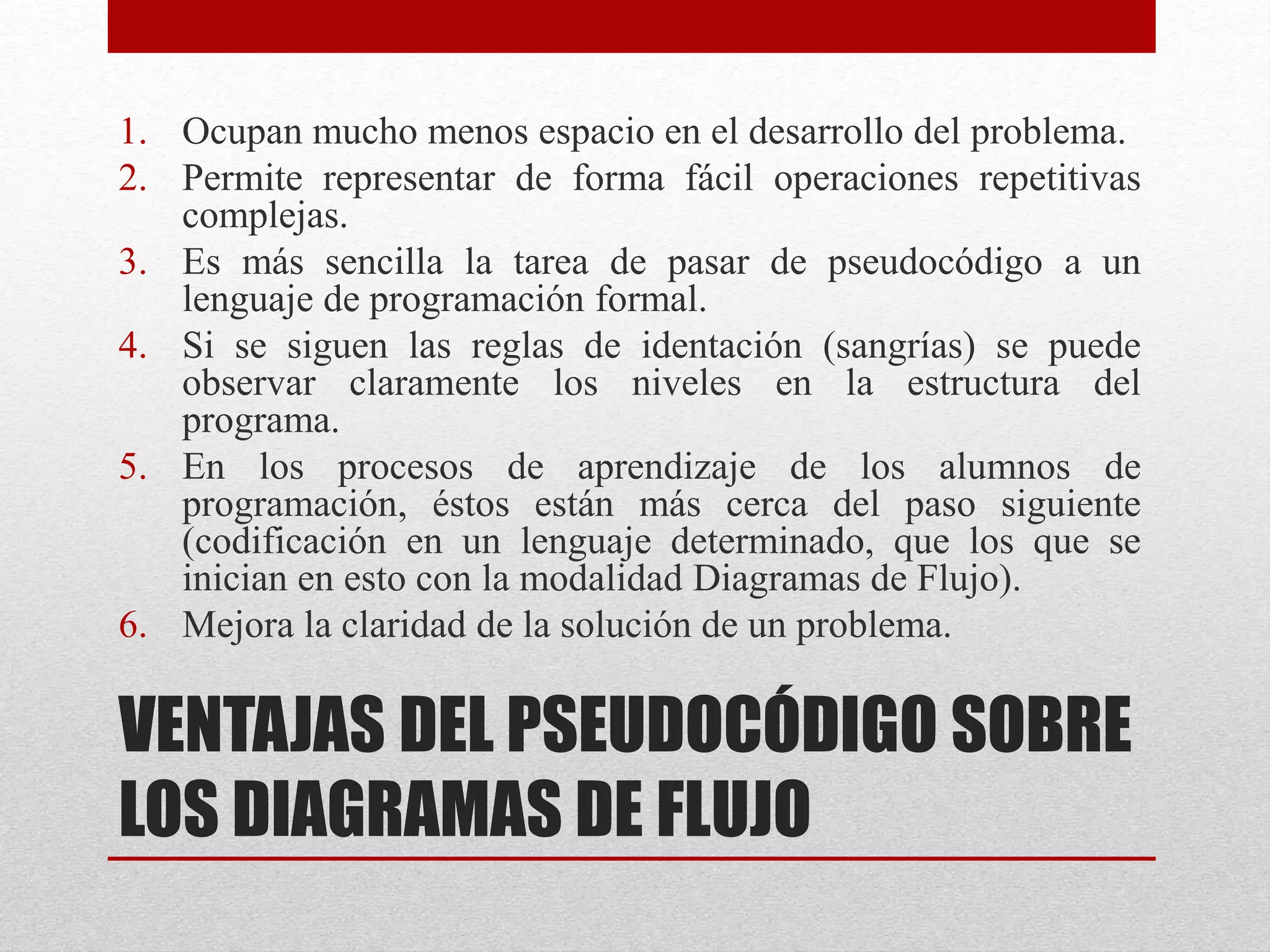 VENTAJAS DEL PSEUDOCÓDIGO SOBRE
LOS DIAGRAMAS DE FLUJO
1. Ocupan mucho menos espacio en el desarrollo del problema.
2. Permite representar de forma fácil operaciones repetitivas
complejas.
3. Es más sencilla la tarea de pasar de pseudocódigo a un
lenguaje de programación formal.
4. Si se siguen las reglas de identación (sangrías) se puede
observar claramente los niveles en la estructura del
programa.
5. En los procesos de aprendizaje de los alumnos de
programación, éstos están más cerca del paso siguiente
(codificación en un lenguaje determinado, que los que se
inician en esto con la modalidad Diagramas de Flujo).
6. Mejora la claridad de la solución de un problema.
 