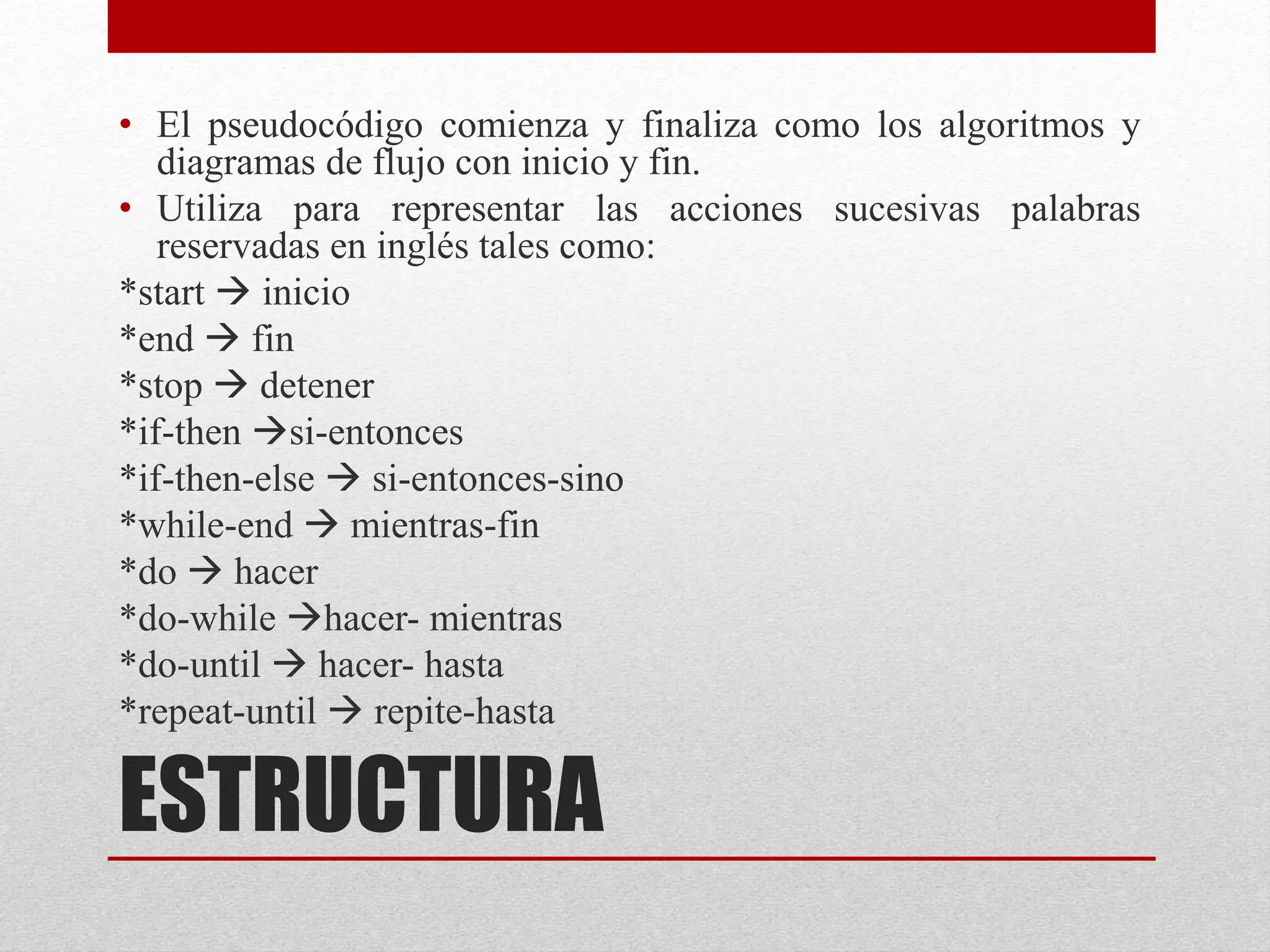 ESTRUCTURA
• El pseudocódigo comienza y finaliza como los algoritmos y
diagramas de flujo con inicio y fin.
• Utiliza para representar las acciones sucesivas palabras
reservadas en inglés tales como:
*start  inicio
*end  fin
*stop  detener
*if-then si-entonces
*if-then-else  si-entonces-sino
*while-end  mientras-fin
*do  hacer
*do-while hacer- mientras
*do-until  hacer- hasta
*repeat-until  repite-hasta
 