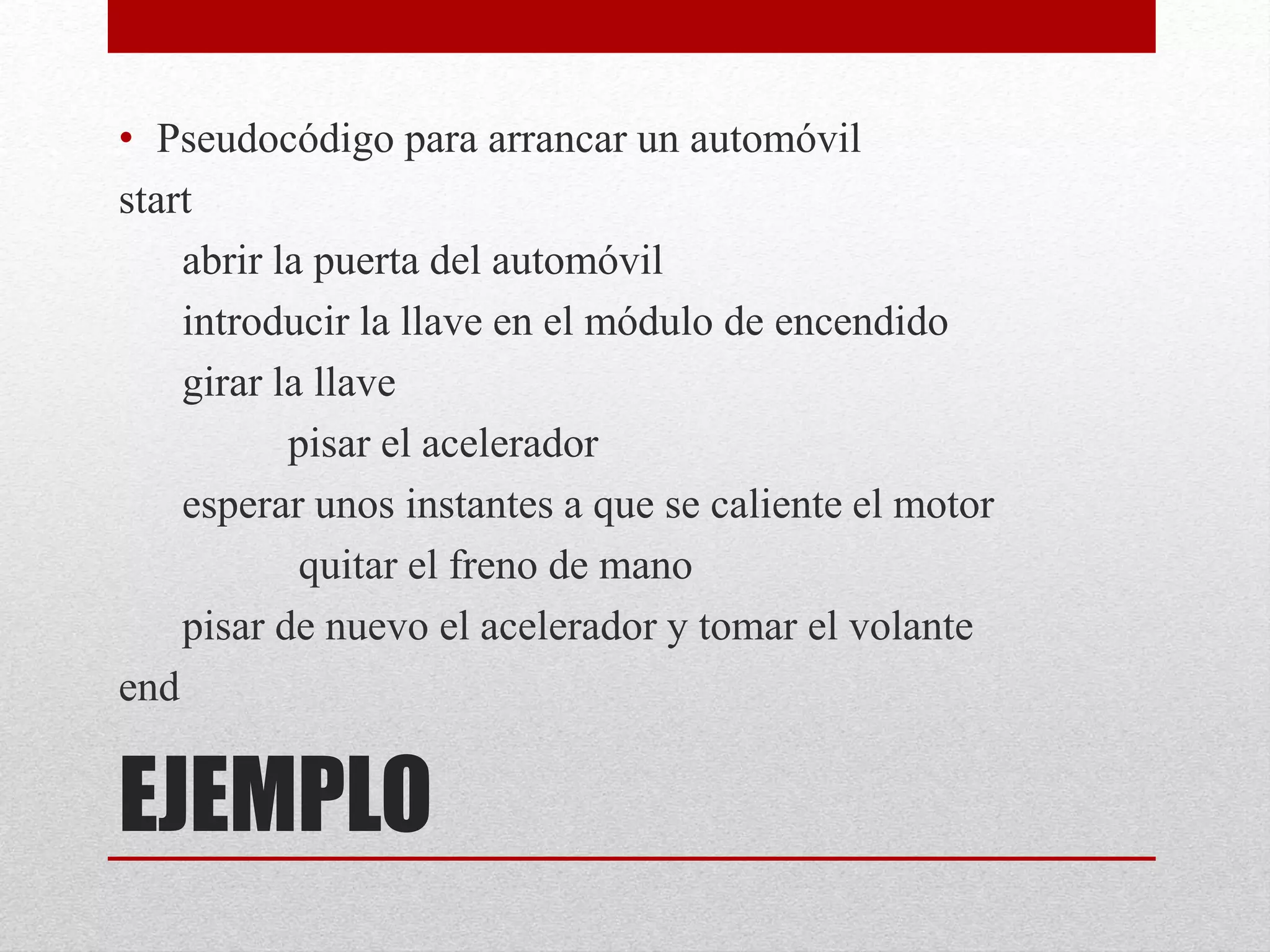 EJEMPLO
• Pseudocódigo para arrancar un automóvil
start
abrir la puerta del automóvil
introducir la llave en el módulo de encendido
girar la llave
pisar el acelerador
esperar unos instantes a que se caliente el motor
quitar el freno de mano
pisar de nuevo el acelerador y tomar el volante
end
 