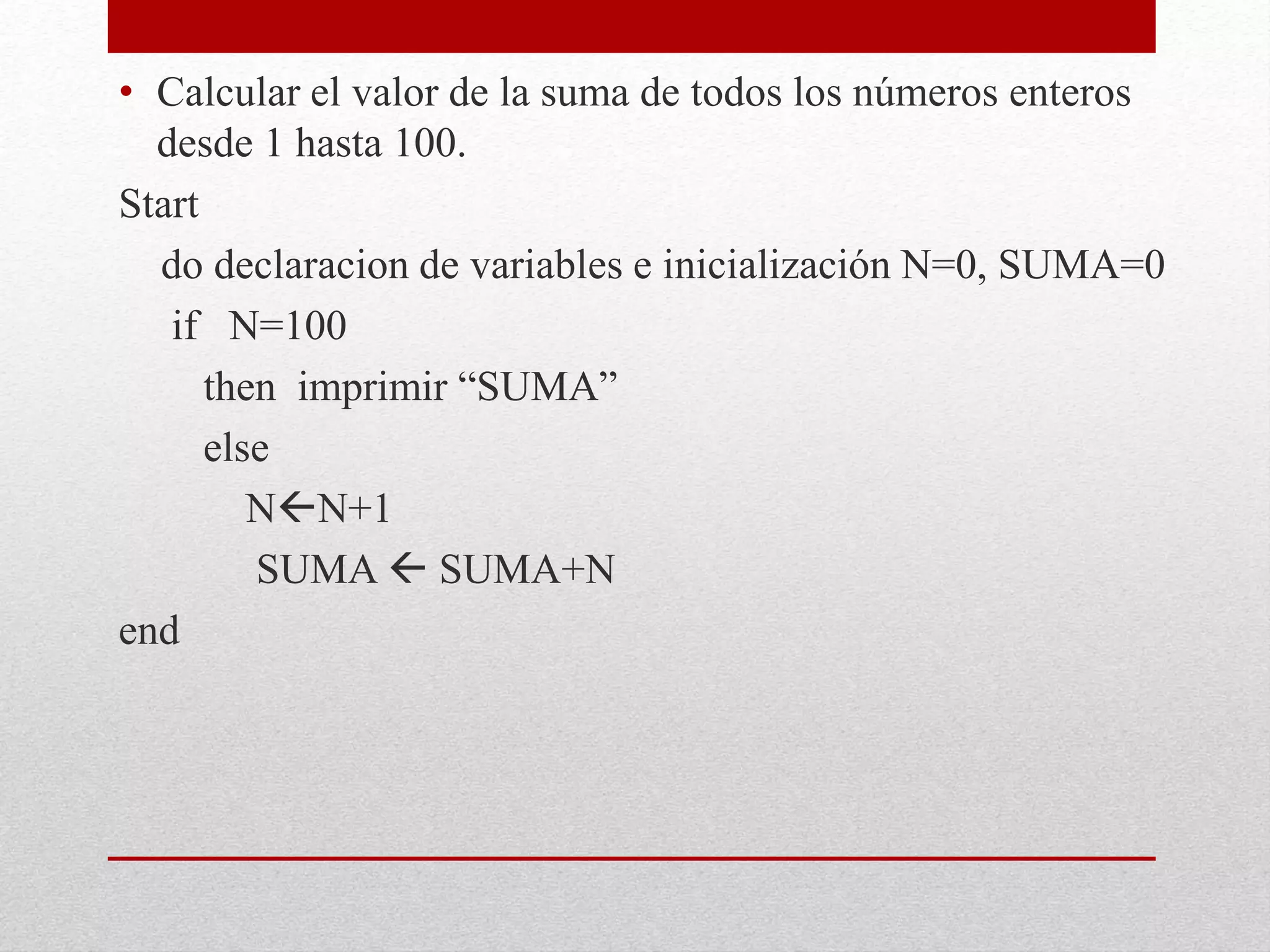 • Calcular el valor de la suma de todos los números enteros
desde 1 hasta 100.
Start
do declaracion de variables e inicialización N=0, SUMA=0
if N=100
then imprimir “SUMA”
else
NN+1
SUMA  SUMA+N
end
 