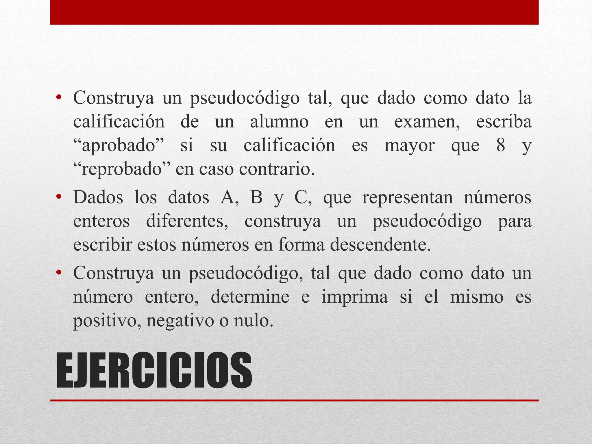 EJERCICIOS
• Construya un pseudocódigo tal, que dado como dato la
calificación de un alumno en un examen, escriba
“aprobado” si su calificación es mayor que 8 y
“reprobado” en caso contrario.
• Dados los datos A, B y C, que representan números
enteros diferentes, construya un pseudocódigo para
escribir estos números en forma descendente.
• Construya un pseudocódigo, tal que dado como dato un
número entero, determine e imprima si el mismo es
positivo, negativo o nulo.
 