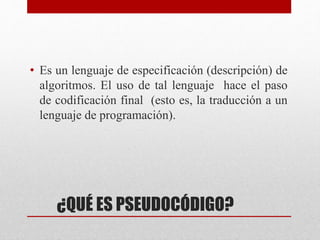 ¿QUÉ ES PSEUDOCÓDIGO?
• Es un lenguaje de especificación (descripción) de
algoritmos. El uso de tal lenguaje hace el paso
de codificación final (esto es, la traducción a un
lenguaje de programación).
 