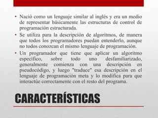 CARACTERÍSTICAS
• Nació como un lenguaje similar al inglés y era un medio
de representar básicamente las estructuras de control de
programación estructurada.
• Se utiliza para la descripción de algoritmos, de manera
que todos los programadores puedan entenderlo, aunque
no todos conozcan el mismo lenguaje de programación.
• Un programador que tiene que aplicar un algoritmo
específico, sobre todo uno desfamiliarizado,
generalmente comienza con una descripción en
pseudocódigo, y luego "traduce" esa descripción en el
lenguaje de programación meta y lo modifica para que
interactúe correctamente con el resto del programa.
 