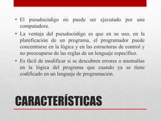 CARACTERÍSTICAS
• El pseudocódigo no puede ser ejecutado por una
computadora.
• La ventaja del pseudocódigo es que en su uso, en la
planificación de un programa, el programador puede
concentrarse en la lógica y en las estructuras de control y
no preocuparse de las reglas de un lenguaje específico.
• Es fácil de modificar si se descubren errores o anomalías
en la lógica del programa que cuando ya se tiene
codificado en un lenguaje de programación.
 