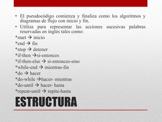 ESTRUCTURA
• El pseudocódigo comienza y finaliza como los algoritmos y
diagramas de flujo con inicio y fin.
• Utiliza para representar las acciones sucesivas palabras
reservadas en inglés tales como:
*start  inicio
*end  fin
*stop  detener
*if-then si-entonces
*if-then-else  si-entonces-sino
*while-end  mientras-fin
*do  hacer
*do-while hacer- mientras
*do-until  hacer- hasta
*repeat-until  repite-hasta
 