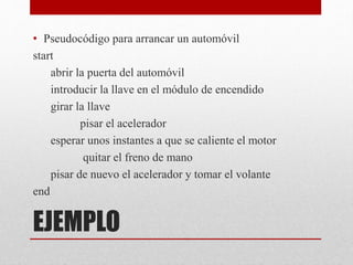 EJEMPLO
• Pseudocódigo para arrancar un automóvil
start
abrir la puerta del automóvil
introducir la llave en el módulo de encendido
girar la llave
pisar el acelerador
esperar unos instantes a que se caliente el motor
quitar el freno de mano
pisar de nuevo el acelerador y tomar el volante
end
 