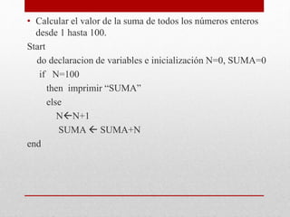 • Calcular el valor de la suma de todos los números enteros
desde 1 hasta 100.
Start
do declaracion de variables e inicialización N=0, SUMA=0
if N=100
then imprimir “SUMA”
else
NN+1
SUMA  SUMA+N
end
 